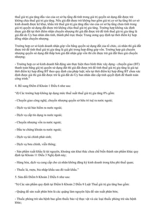 thuế giá trị gia tăng đầu vào của cơ sở hạ tầng đã tính trong giá trị quyền sử dụng đất được trừ
không chịu thuế giá trị gia tăng. Nếu giá đất được trừ không bao gồm giá trị cơ sở hạ tầng thì cơ sở
kinh doanh được kê khai, khấu trừ thuế giá trị gia tăng đầu vào của cơ sở hạ tầng chưa tính trong
giá trị quyền sử dụng đất được trừ không chịu thuế giá trị gia tăng. Trường hợp không xác định
được giá đất tại thời điểm nhận chuyển nhượng thì giá đất được trừ để tính thuế giá trị gia tăng là
giá đất do Ủy ban nhân dân tỉnh, thành phố trực thuộc Trung ương quy định tại thời điểm ký hợp
đồng nhận chuyển nhượng.
Trường hợp cơ sở kinh doanh nhận góp vốn bằng quyền sử dụng đất của tổ chức, cá nhân thì giá đất
được trừ để tính thuế giá trị gia tăng là giá ghi trong hợp đồng góp vốn. Trường hợp giá chuyển
nhượng quyền sử dụng đất thấp hơn giá đất nhận góp vốn thì chỉ được trừ giá đất theo giá chuyển
nhượng;
- Trường hợp cơ sở kinh doanh bất động sản thực hiện theo hình thức xây dựng - chuyển giao (BT)
thanh toán bằng giá trị quyền sử dụng đất thì giá đất được trừ để tính thuế giá trị gia tăng là giá tại
thời điểm ký hợp đồng BT theo quy định của pháp luật; nếu tại thời điểm ký hợp đồng BT chưa xác
định được giá thì giá đất được trừ là giá đất do Ủy ban nhân dân cấp tỉnh quyết định để thanh toán
công trình.”
4. Bổ sung Điểm đ Khoản 1 Điều 6 như sau:
“đ) Các trường hợp không áp dụng mức thuế suất thuế giá trị gia tăng 0% gồm:
- Chuyển giao công nghệ, chuyển nhượng quyền sở hữu trí tuệ ra nước ngoài;
- Dịch vụ tái bảo hiểm ra nước ngoài;
- Dịch vụ cấp tín dụng ra nước ngoài;
- Chuyển nhượng vốn ra nước ngoài;
- Đầu tư chứng khoán ra nước ngoài;
- Dịch vụ tài chính phát sinh;
- Dịch vụ bưu chính, viễn thông;
- Sản phẩm xuất khẩu là tài nguyên, khoáng sản khai thác chưa chế biến thành sản phẩm khác quy
định tại Khoản 11 Điều 3 Nghị định này;
- Hàng hóa, dịch vụ cung cấp cho cá nhân không đăng ký kinh doanh trong khu phi thuế quan;
- Thuốc lá, rượu, bia nhập khẩu sau đó xuất khẩu.”
5. Sửa đổi Điểm b Khoản 2 Điều 6 như sau:
“b) Các sản phẩm quy định tại Điểm b Khoản 2 Điều 8 Luật Thuế giá trị gia tăng bao gồm:
- Quặng để sản xuất phân bón là các quặng làm nguyên liệu để sản xuất phân bón;
- Thuốc phòng trừ sâu bệnh bao gồm thuốc bảo vệ thực vật và các loại thuốc phòng trừ sâu bệnh
khác;
 