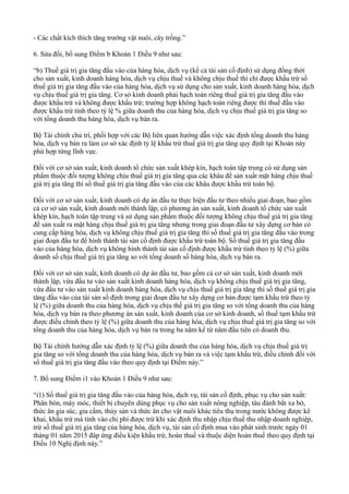 - Các chất kích thích tăng trưởng vật nuôi, cây trồng.”
6. Sửa đổi, bổ sung Điểm b Khoản 1 Điều 9 như sau:
“b) Thuế giá trị gia tăng đầu vào của hàng hóa, dịch vụ (kể cả tài sản cố định) sử dụng đồng thời
cho sản xuất, kinh doanh hàng hóa, dịch vụ chịu thuế và không chịu thuế thì chỉ được khấu trừ số
thuế giá trị gia tăng đầu vào của hàng hóa, dịch vụ sử dụng cho sản xuất, kinh doanh hàng hóa, dịch
vụ chịu thuế giá trị gia tăng. Cơ sở kinh doanh phải hạch toán riêng thuế giá trị gia tăng đầu vào
được khấu trừ và không được khấu trừ; trường hợp không hạch toán riêng được thì thuế đầu vào
được khấu trừ tính theo tỷ lệ % giữa doanh thu của hàng hóa, dịch vụ chịu thuế giá trị gia tăng so
với tổng doanh thu hàng hóa, dịch vụ bán ra.
Bộ Tài chính chủ trì, phối hợp với các Bộ liên quan hướng dẫn việc xác định tổng doanh thu hàng
hóa, dịch vụ bán ra làm cơ sở xác định tỷ lệ khấu trừ thuế giá trị gia tăng quy định tại Khoản này
phù hợp từng lĩnh vực.
Đối với cơ sở sản xuất, kinh doanh tổ chức sản xuất khép kín, hạch toán tập trung có sử dụng sản
phẩm thuộc đối tượng không chịu thuế giá trị gia tăng qua các khâu để sản xuất mặt hàng chịu thuế
giá trị gia tăng thì số thuế giá trị gia tăng đầu vào của các khâu được khấu trừ toàn bộ.
Đối với cơ sở sản xuất, kinh doanh có dự án đầu tư thực hiện đầu tư theo nhiều giai đoạn, bao gồm
cả cơ sở sản xuất, kinh doanh mới thành lập, có phương án sản xuất, kinh doanh tổ chức sản xuất
khép kín, hạch toán tập trung và sử dụng sản phẩm thuộc đối tượng không chịu thuế giá trị gia tăng
để sản xuất ra mặt hàng chịu thuế giá trị gia tăng nhưng trong giai đoạn đầu tư xây dựng cơ bản có
cung cấp hàng hóa, dịch vụ không chịu thuế giá trị gia tăng thì số thuế giá trị gia tăng đầu vào trong
giai đoạn đầu tư để hình thành tài sản cố định được khấu trừ toàn bộ. Số thuế giá trị gia tăng đầu
vào của hàng hóa, dịch vụ không hình thành tài sản cố định được khấu trừ tính theo tỷ lệ (%) giữa
doanh số chịu thuế giá trị gia tăng so với tổng doanh số hàng hóa, dịch vụ bán ra.
Đối với cơ sở sản xuất, kinh doanh có dự án đầu tư, bao gồm cả cơ sở sản xuất, kinh doanh mới
thành lập, vừa đầu tư vào sản xuất kinh doanh hàng hóa, dịch vụ không chịu thuế giá trị gia tăng,
vừa đầu tư vào sản xuất kinh doanh hàng hóa, dịch vụ chịu thuế giá trị gia tăng thì số thuế giá trị gia
tăng đầu vào của tài sản số định trong giai đoạn đầu tư xây dựng cơ bản được tạm khấu trừ theo tỷ
lệ (%) giữa doanh thu của hàng hóa, dịch vụ chịu thế giá trị gia tăng so với tổng doanh thu của hàng
hóa, dịch vụ bán ra theo phương án sản xuất, kinh doanh của cơ sở kinh doanh, số thuế tạm khấu trừ
được điều chỉnh theo tỷ lệ (%) giữa doanh thu của hàng hóa, dịch vụ chịu thuế giá trị gia tăng so với
tổng doanh thu của hàng hóa, dịch vụ bán ra trong ba năm kể từ năm đầu tiên có doanh thu.
Bộ Tài chính hướng dẫn xác định tỷ lệ (%) giữa doanh thu của hàng hóa, dịch vụ chịu thuế giá trị
gia tăng so với tổng doanh thu của hàng hóa, dịch vụ bán ra và việc tạm khấu trừ, điều chỉnh đối với
số thuế giá trị gia tăng đầu vào theo quy định tại Điểm này.”
7. Bổ sung Điểm i1 vào Khoản 1 Điều 9 như sau:
“i1) Số thuế giá trị gia tăng đầu vào của hàng hóa, dịch vụ, tài sản cố định, phục vụ cho sản xuất:
Phân bón, máy móc, thiết bị chuyên dùng phục vụ cho sản xuất nông nghiệp, tàu đánh bắt xa bờ,
thức ăn gia súc, gia cầm, thủy sản và thức ăn cho vật nuôi khác tiêu thụ trong nước không được kê
khai, khấu trừ mà tính vào chi phí được trừ khi xác định thu nhập chịu thuế thu nhập doanh nghiệp,
trừ số thuế giá trị gia tăng của hàng hóa, dịch vụ, tài sản cố định mua vào phát sinh trước ngày 01
tháng 01 năm 2015 đáp ứng điều kiện khấu trừ, hoàn thuế và thuộc diện hoàn thuế theo quy định tại
Điều 10 Nghị định này.”
 