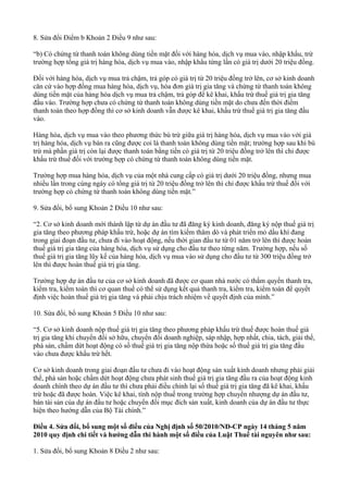 8. Sửa đổi Điểm b Khoản 2 Điều 9 như sau:
“b) Có chứng từ thanh toán không dùng tiền mặt đối với hàng hóa, dịch vụ mua vào, nhập khẩu, trừ
trường hợp tổng giá trị hàng hóa, dịch vụ mua vào, nhập khẩu từng lần có giá trị dưới 20 triệu đồng.
Đối với hàng hóa, dịch vụ mua trả chậm, trả góp có giá trị từ 20 triệu đồng trở lên, cơ sở kinh doanh
căn cứ vào hợp đồng mua hàng hóa, dịch vụ, hóa đơn giá trị gia tăng và chứng từ thanh toán không
dùng tiền mặt của hàng hóa dịch vụ mua trả chậm, trả góp để kê khai, khấu trừ thuế giá trị gia tăng
đầu vào. Trường hợp chưa có chứng từ thanh toán không dùng tiền mặt do chưa đến thời điểm
thanh toán theo hợp đồng thì cơ sở kinh doanh vẫn được kê khai, khấu trừ thuế giá trị gia tăng đầu
vào.
Hàng hóa, dịch vụ mua vào theo phương thức bù trừ giữa giá trị hàng hóa, dịch vụ mua vào với giá
trị hàng hóa, dịch vụ bán ra cũng được coi là thanh toán không dùng tiền mặt; trường hợp sau khi bù
trừ mà phần giá trị còn lại được thanh toán bằng tiền có giá trị từ 20 triệu đồng trở lên thì chỉ được
khấu trừ thuế đối với trường hợp có chứng từ thanh toán không dùng tiền mặt.
Trường hợp mua hàng hóa, dịch vụ của một nhà cung cấp có giá trị dưới 20 triệu đồng, nhưng mua
nhiều lần trong cùng ngày có tổng giá trị từ 20 triệu đồng trở lên thì chỉ được khấu trừ thuế đối với
trường hợp có chứng từ thanh toán không dùng tiền mặt.”
9. Sửa đổi, bổ sung Khoản 2 Điều 10 như sau:
“2. Cơ sở kinh doanh mới thành lập từ dự án đầu tư đã đăng ký kinh doanh, đăng ký nộp thuế giá trị
gia tăng theo phương pháp khấu trừ, hoặc dự án tìm kiếm thăm dò và phát triển mỏ dầu khí đang
trong giai đoạn đầu tư, chưa đi vào hoạt động, nếu thời gian đầu tư từ 01 năm trở lên thì được hoàn
thuế giá trị gia tăng của hàng hóa, dịch vụ sử dụng cho đầu tư theo từng năm. Trường hợp, nếu số
thuế giá trị gia tăng lũy kế của hàng hóa, dịch vụ mua vào sử dụng cho đầu tư từ 300 triệu đồng trở
lên thì được hoàn thuế giá trị gia tăng.
Trường hợp dự án đầu tư của cơ sở kinh doanh đã được cơ quan nhà nước có thẩm quyền thanh tra,
kiểm tra, kiểm toán thì cơ quan thuế có thể sử dụng kết quả thanh tra, kiểm tra, kiểm toán để quyết
định việc hoàn thuế giá trị gia tăng và phải chịu trách nhiệm về quyết định của mình.”
10. Sửa đổi, bổ sung Khoản 5 Điều 10 như sau:
“5. Cơ sở kinh doanh nộp thuế giá trị gia tăng theo phương pháp khấu trừ thuế được hoàn thuế giá
trị gia tăng khi chuyển đổi sở hữu, chuyển đổi doanh nghiệp, sáp nhập, hợp nhất, chia, tách, giải thể,
phá sản, chấm dứt hoạt động có số thuế giá trị gia tăng nộp thừa hoặc số thuế giá trị gia tăng đầu
vào chưa được khấu trừ hết.
Cơ sở kinh doanh trong giai đoạn đầu tư chưa đi vào hoạt động sản xuất kinh doanh nhưng phải giải
thể, phá sản hoặc chấm dứt hoạt động chưa phát sinh thuế giá trị gia tăng đầu ra của hoạt động kinh
doanh chính theo dự án đầu tư thì chưa phải điều chỉnh lại số thuế giá trị gia tăng đã kê khai, khấu
trừ hoặc đã được hoàn. Việc kê khai, tính nộp thuế trong trường hợp chuyển nhượng dự án đầu tư,
bán tài sản của dự án đầu tư hoặc chuyển đổi mục đích sản xuất, kinh doanh của dự án đầu tư thực
hiện theo hướng dẫn của Bộ Tài chính.”
Điều 4. Sửa đổi, bổ sung một số điều của Nghị định số 50/2010/NĐ-CP ngày 14 tháng 5 năm
2010 quy định chi tiết và hướng dẫn thi hành một số điều của Luật Thuế tài nguyên như sau:
1. Sửa đổi, bổ sung Khoản 8 Điều 2 như sau:
 