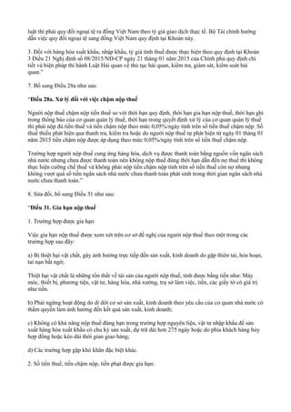 luật thì phải quy đổi ngoại tệ ra đồng Việt Nam theo tỷ giá giao dịch thực tế. Bộ Tài chính hướng
dẫn việc quy đổi ngoại tệ sang đồng Việt Nam quy định tại Khoản này.
3. Đối với hàng hóa xuất khẩu, nhập khẩu, tỷ giá tính thuế được thực hiện theo quy định tại Khoản
3 Điều 21 Nghị định số 08/2015/NĐ-CP ngày 21 tháng 01 năm 2015 của Chính phủ quy định chi
tiết và biện pháp thi hành Luật Hải quan về thủ tục hải quan, kiểm tra, giám sát, kiểm soát hải
quan.”
7. Bổ sung Điều 28a như sau:
“Điều 28a. Xử lý đối với việc chậm nộp thuế
Người nộp thuế chậm nộp tiền thuế so với thời hạn quy định, thời hạn gia hạn nộp thuế, thời hạn ghi
trong thông báo của cơ quan quản lý thuế, thời hạn trong quyết định xử lý của cơ quan quản lý thuế
thì phải nộp đủ tiền thuế và tiền chậm nộp theo mức 0,05%/ngày tính trên số tiền thuế chậm nộp. Số
thuế thiếu phát hiện qua thanh tra, kiểm tra hoặc do người nộp thuế tự phát hiện từ ngày 01 tháng 01
năm 2015 tiền chậm nộp được áp dụng theo mức 0,05%/ngày tính trên số tiền thuế chậm nộp.
Trường hợp người nộp thuế cung ứng hàng hóa, dịch vụ được thanh toán bằng nguồn vốn ngân sách
nhà nước nhưng chưa được thanh toán nên không nộp thuế đúng thời hạn dẫn đến nợ thuế thì không
thực hiện cưỡng chế thuế và không phải nộp tiền chậm nộp tính trên số tiền thuế còn nợ nhưng
không vượt quá số tiền ngân sách nhà nước chưa thanh toán phát sinh trong thời gian ngân sách nhà
nước chưa thanh toán.”
8. Sửa đổi, bổ sung Điều 31 như sau:
“Điều 31. Gia hạn nộp thuế
1. Trường hợp được gia hạn:
Việc gia hạn nộp thuế được xem xét trên cơ sở đề nghị của người nộp thuế theo một trong các
trường hợp sau đây:
a) Bị thiệt hại vật chất, gây ảnh hưởng trực tiếp đến sản xuất, kinh doanh do gặp thiên tai, hỏa hoạn,
tai nạn bất ngờ;
Thiệt hại vật chất là những tổn thất về tài sản của người nộp thuế, tính được bằng tiền như: Máy
móc, thiết bị, phương tiện, vật tư, hàng hóa, nhà xưởng, trụ sở làm việc, tiền, các giấy tờ có giá trị
như tiền.
b) Phải ngừng hoạt động do di dời cơ sở sản xuất, kinh doanh theo yêu cầu của cơ quan nhà nước có
thẩm quyền làm ảnh hưởng đến kết quả sản xuất, kinh doanh;
c) Không có khả năng nộp thuế đúng hạn trong trường hợp nguyên liệu, vật tư nhập khẩu để sản
xuất hàng hóa xuất khẩu có chu kỳ sản xuất, dự trữ dài hơn 275 ngày hoặc do phía khách hàng hủy
hợp đồng hoặc kéo dài thời gian giao hàng;
d) Các trường hợp gặp khó khăn đặc biệt khác.
2. Số tiền thuế, tiền chậm nộp, tiền phạt được gia hạn:
 