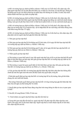 a) Đối với trường hợp quy định tại Điểm a Khoản 1 Điều này là số tiền thuế, tiền chậm nộp, tiền
phạt người nộp thuế còn nợ tính đến thời điểm xảy ra thiên tai, hỏa hoạn, tai nạn bất ngờ, nhưng tối
đa không quá trị giá vật chất bị thiệt hại trừ phần được bồi thường do cá nhân, tổ chức chịu trách
nhiệm thanh toán theo quy định của pháp luật;
b) Đối với trường hợp quy định tại Điểm b Khoản 1 Điều này là số tiền thuế, tiền chậm nộp, tiền
phạt còn nợ tính đến thời điểm người nộp thuế bắt đầu ngừng hoạt động sản xuất kinh doanh nhưng
không vượt quá chi phí thực hiện di dời và thiệt hại do phải di dời cơ sở sản xuất kinh doanh gây ra;
c) Đối với trường hợp quy định tại Điểm c Khoản 1 Điều này là số tiền thuế, tiền chậm nộp, tiền
phạt còn nợ tương ứng với số nguyên liệu, vật tư nhập khẩu để sản xuất hàng xuất khẩu nhưng chưa
xuất khẩu trong thời hạn 275 ngày;
d) Đối với trường hợp quy định tại Điểm d Khoản 1 Điều này là số tiền thuế nợ, tiền chậm nộp, tiền
phạt phát sinh do người nộp thuế gặp khó khăn đặc biệt khác.
3. Thời gian gia hạn nộp thuế:
a) Thời gian gia hạn nộp thuế tối đa không quá 02 (hai) năm, kể từ ngày hết thời hạn nộp thuế đối
với trường hợp quy định tại Điểm a, c Khoản 1 Điều này;
b) Thời gian gia hạn nộp thuế tối đa không quá 01 năm, kể từ ngày hết thời hạn nộp thuế đối với
trường hợp quy định tại các Điểm b, d Khoản 1 Điều này.
4. Thẩm quyền gia hạn nộp thuế:
a) Thủ trưởng cơ quan thuế quản lý trực tiếp người nộp thuế căn cứ hồ sơ gia hạn nộp thuế để quyết
định số tiền thuế được gia hạn nộp, thời gian gia hạn nộp thuế đối với trường hợp quy định tại các
Điểm a, b Khoản 1 Điều này;
b) Thủ trưởng cơ quan hải quan quyết định số tiền thuế được gia hạn nộp, thời gian gia hạn nộp
thuế đối với trường hợp quy định tại các Điểm a, b, c Khoản 1 Điều này;
c) Việc gia hạn nộp thuế đối với trường hợp gặp khó khăn đặc biệt khác phải đảm bảo không điều
chỉnh dự toán thu ngân sách nhà nước đã được Quốc hội quyết định, trong đó:
- Chính phủ quyết định gia hạn nộp thuế đối với trường hợp hỗ trợ thị trường, tháo gỡ khó khăn
chung cho sản xuất kinh doanh;
- Thủ tướng Chính phủ quyết định gia hạn nộp thuế đối với từng trường hợp gặp khó khăn đặc biệt
khác theo đề nghị của Bộ trưởng Bộ Tài chính.
5. Quyết định gia hạn nộp thuế được đăng công khai trên trang thông tin điện tử của cơ quan quản
lý thuế.”
9. Sửa đổi, bổ sung Khoản 2 Điều 39 như sau:
“2. Trách nhiệm của người nộp thuế được nộp dần tiền thuế nợ
a) Trong thời gian nộp dần tiền thuế nợ, người nộp thuế vẫn phải nộp tiền chậm nộp theo mức
0,05% trên ngày trên số tiền thuế chậm nộp. Người nộp thuế có trách nhiệm nộp đủ số tiền thuế,
tiền chậm nộp đã cam kết.
 