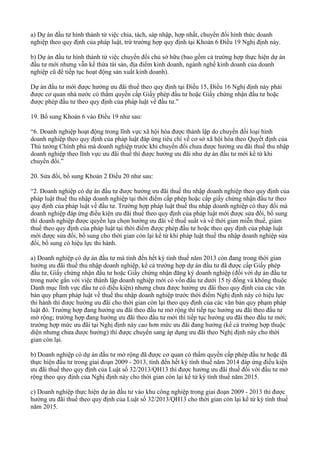 a) Dự án đầu tư hình thành từ việc chia, tách, sáp nhập, hợp nhất, chuyển đổi hình thức doanh
nghiệp theo quy định của pháp luật, trừ trường hợp quy định tại Khoản 6 Điều 19 Nghị định này.
b) Dự án đầu tư hình thành từ việc chuyển đổi chủ sở hữu (bao gồm cả trường hợp thực hiện dự án
đầu tư mới nhưng vẫn kế thừa tài sản, địa điểm kinh doanh, ngành nghề kinh doanh của doanh
nghiệp cũ để tiếp tục hoạt động sản xuất kinh doanh).
Dự án đầu tư mới được hưởng ưu đãi thuế theo quy định tại Điều 15, Điều 16 Nghị định này phải
được cơ quan nhà nước có thẩm quyền cấp Giấy phép đầu tư hoặc Giấy chứng nhận đầu tư hoặc
được phép đầu tư theo quy định của pháp luật về đầu tư.”
19. Bổ sung Khoản 6 vào Điều 19 như sau:
“6. Doanh nghiệp hoạt động trong lĩnh vực xã hội hóa được thành lập do chuyển đổi loại hình
doanh nghiệp theo quy định của pháp luật đáp ứng tiêu chí về cơ sở xã hội hóa theo Quyết định của
Thủ tướng Chính phủ mà doanh nghiệp trước khi chuyển đổi chưa được hưởng ưu đãi thuế thu nhập
doanh nghiệp theo lĩnh vực ưu đãi thuế thì được hưởng ưu đãi như dự án đầu tư mới kể từ khi
chuyển đổi.”
20. Sửa đổi, bổ sung Khoản 2 Điều 20 như sau:
“2. Doanh nghiệp có dự án đầu tư được hưởng ưu đãi thuế thu nhập doanh nghiệp theo quy định của
pháp luật thuế thu nhập doanh nghiệp tại thời điểm cấp phép hoặc cấp giấy chứng nhận đầu tư theo
quy định của pháp luật về đầu tư. Trường hợp pháp luật thuế thu nhập doanh nghiệp có thay đổi mà
doanh nghiệp đáp ứng điều kiện ưu đãi thuế theo quy định của pháp luật mới được sửa đổi, bổ sung
thì doanh nghiệp được quyền lựa chọn hưởng ưu đãi về thuế suất và về thời gian miễn thuế, giảm
thuế theo quy định của pháp luật tại thời điểm được phép đầu tư hoặc theo quy định của pháp luật
mới được sửa đổi, bổ sung cho thời gian còn lại kể từ khi pháp luật thuế thu nhập doanh nghiệp sửa
đổi, bổ sung có hiệu lực thi hành.
a) Doanh nghiệp có dự án đầu tư mà tính đến hết kỳ tính thuế năm 2013 còn đang trong thời gian
hưởng ưu đãi thuế thu nhập doanh nghiệp, kể cả trường hợp dự án đầu tư đã được cấp Giấy phép
đầu tư, Giấy chứng nhận đầu tư hoặc Giấy chứng nhận đăng ký doanh nghiệp (đối với dự án đầu tư
trong nước gắn với việc thành lập doanh nghiệp mới có vốn đầu tư dưới 15 tỷ đồng và không thuộc
Danh mục lĩnh vực đầu tư có điều kiện) nhưng chưa được hưởng ưu đãi theo quy định của các văn
bản quy phạm pháp luật về thuế thu nhập doanh nghiệp trước thời điểm Nghị định này có hiệu lực
thi hành thì được hưởng ưu đãi cho thời gian còn lại theo quy định của các văn bản quy phạm pháp
luật đó. Trường hợp đang hưởng ưu đãi theo đầu tư mở rộng thì tiếp tục hưởng ưu đãi theo đầu tư
mở rộng; trường hợp đang hưởng ưu đãi theo đầu tư mới thì tiếp tục hưởng ưu đãi theo đầu tư mới;
trường hợp mức ưu đãi tại Nghị định này cao hơn mức ưu đãi đang hưởng (kể cả trường hợp thuộc
diện nhưng chưa được hưởng) thì được chuyển sang áp dụng ưu đãi theo Nghị định này cho thời
gian còn lại.
b) Doanh nghiệp có dự án đầu tư mở rộng đã được cơ quan có thẩm quyền cấp phép đầu tư hoặc đã
thực hiện đầu tư trong giai đoạn 2009 - 2013, tính đến hết kỳ tính thuế năm 2014 đáp ứng điều kiện
ưu đãi thuế theo quy định của Luật số 32/2013/QH13 thì được hưởng ưu đãi thuế đối với đầu tư mở
rộng theo quy định của Nghị định này cho thời gian còn lại kể từ kỳ tính thuế năm 2015.
c) Doanh nghiệp thực hiện dự án đầu tư vào khu công nghiệp trong giai đoạn 2009 - 2013 thì được
hưởng ưu đãi thuế theo quy định của Luật số 32/2013/QH13 cho thời gian còn lại kể từ kỳ tính thuế
năm 2015.
 