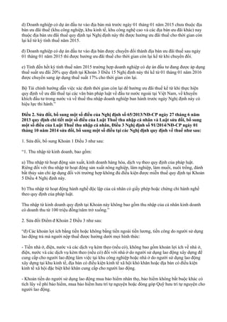 d) Doanh nghiệp có dự án đầu tư vào địa bàn mà trước ngày 01 tháng 01 năm 2015 chưa thuộc địa
bàn ưu đãi thuế (khu công nghiệp, khu kinh tế, khu công nghệ cao và các địa bàn ưu đãi khác) nay
thuộc địa bàn ưu đãi thuế quy định tại Nghị định này thì được hưởng ưu đãi thuế cho thời gian còn
lại kể từ kỳ tính thuế năm 2015.
đ) Doanh nghiệp có dự án đầu tư vào địa bàn được chuyển đổi thành địa bàn ưu đãi thuế sau ngày
01 tháng 01 năm 2015 thì được hưởng ưu đãi thuế cho thời gian còn lại kể từ khi chuyển đổi.
e) Tính đến hết kỳ tính thuế năm 2015 trường hợp doanh nghiệp có dự án đầu tư đang được áp dụng
thuế suất ưu đãi 20% quy định tại Khoản 3 Điều 15 Nghị định này thì kể từ 01 tháng 01 năm 2016
được chuyển sang áp dụng thuế suất 17% cho thời gian còn lại.
Bộ Tài chính hướng dẫn việc xác định thời gian còn lại để hưởng ưu đãi thuế kể từ khi thực hiện
quy định về ưu đãi thuế tại các văn bản pháp luật về đầu tư nước ngoài tại Việt Nam, về khuyến
khích đầu tư trong nước và về thuế thu nhập doanh nghiệp ban hành trước ngày Nghị định này có
hiệu lực thi hành.”
Điều 2. Sửa đổi, bổ sung một số điều của Nghị định số 65/2013/NĐ-CP ngày 27 tháng 6 năm
2013 quy định chi tiết một số điều của Luật Thuế thu nhập cá nhân và Luật sửa đổi, bổ sung
một số điều của Luật Thuế thu nhập cá nhân, Điều 3 Nghị định số 91/2014/NĐ-CP ngày 01
tháng 10 năm 2014 sửa đổi, bổ sung một số điều tại các Nghị định quy định về thuế như sau:
1. Sửa đổi, bổ sung Khoản 1 Điều 3 như sau:
“1. Thu nhập từ kinh doanh, bao gồm:
a) Thu nhập từ hoạt động sản xuất, kinh doanh hàng hóa, dịch vụ theo quy định của pháp luật.
Riêng đối với thu nhập từ hoạt động sản xuất nông nghiệp, lâm nghiệp, làm muối, nuôi trồng, đánh
bắt thủy sản chỉ áp dụng đối với trường hợp không đủ điều kiện được miễn thuế quy định tại Khoản
5 Điều 4 Nghị định này.
b) Thu nhập từ hoạt động hành nghề độc lập của cá nhân có giấy phép hoặc chứng chỉ hành nghề
theo quy định của pháp luật.
Thu nhập từ kinh doanh quy định tại Khoản này không bao gồm thu nhập của cá nhân kinh doanh
có doanh thu từ 100 triệu đồng/năm trở xuống.”
2. Sửa đổi Điểm đ Khoản 2 Điều 3 như sau:
“đ) Các khoản lợi ích bằng tiền hoặc không bằng tiền ngoài tiền lương, tiền công do người sử dụng
lao động trả mà người nộp thuế được hưởng dưới mọi hình thức:
- Tiền nhà ở, điện, nước và các dịch vụ kèm theo (nếu có), không bao gồm khoản lợi ích về nhà ở,
điện, nước và các dịch vụ kèm theo (nếu có) đối với nhà ở do người sử dụng lao động xây dựng để
cung cấp cho người lao động làm việc tại khu công nghiệp hoặc nhà ở do người sử dụng lao động
xây dựng tại khu kinh tế, địa bàn có điều kiện kinh tế xã hội khó khăn hoặc địa bàn có điều kiện
kinh tế xã hội đặc biệt khó khăn cung cấp cho người lao động.
- Khoản tiền do người sử dụng lao động mua bảo hiểm nhân thọ, bảo hiểm không bắt buộc khác có
tích lũy về phí bảo hiểm, mua bảo hiểm hưu trí tự nguyện hoặc đóng góp Quỹ hưu trí tự nguyện cho
người lao động.
 