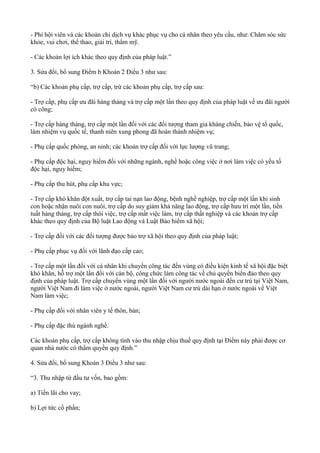 - Phí hội viên và các khoản chi dịch vụ khác phục vụ cho cá nhân theo yêu cầu, như: Chăm sóc sức
khỏe, vui chơi, thể thao, giải trí, thẩm mỹ.
- Các khoản lợi ích khác theo quy định của pháp luật.”
3. Sửa đổi, bổ sung Điểm b Khoản 2 Điều 3 như sau:
“b) Các khoản phụ cấp, trợ cấp, trừ các khoản phụ cấp, trợ cấp sau:
- Trợ cấp, phụ cấp ưu đãi hàng tháng và trợ cấp một lần theo quy định của pháp luật về ưu đãi người
có công;
- Trợ cấp hàng tháng, trợ cấp một lần đối với các đối tượng tham gia kháng chiến, bảo vệ tổ quốc,
làm nhiệm vụ quốc tế, thanh niên xung phong đã hoàn thành nhiệm vụ;
- Phụ cấp quốc phòng, an ninh; các khoản trợ cấp đối với lực lượng vũ trang;
- Phụ cấp độc hại, nguy hiểm đối với những ngành, nghề hoặc công việc ở nơi làm việc có yếu tố
độc hại, nguy hiểm;
- Phụ cấp thu hút, phụ cấp khu vực;
- Trợ cấp khó khăn đột xuất, trợ cấp tai nạn lao động, bệnh nghề nghiệp, trợ cấp một lần khi sinh
con hoặc nhận nuôi con nuôi, trợ cấp do suy giảm khả năng lao động, trợ cấp hưu trí một lần, tiền
tuất hàng tháng, trợ cấp thôi việc, trợ cấp mất việc làm, trợ cấp thất nghiệp và các khoản trợ cấp
khác theo quy định của Bộ luật Lao động và Luật Bảo hiểm xã hội;
- Trợ cấp đối với các đối tượng được bảo trợ xã hội theo quy định của pháp luật;
- Phụ cấp phục vụ đối với lãnh đạo cấp cao;
- Trợ cấp một lần đối với cá nhân khi chuyển công tác đến vùng có điều kiện kinh tế xã hội đặc biệt
khó khăn, hỗ trợ một lần đối với cán bộ, công chức làm công tác về chủ quyền biển đảo theo quy
định của pháp luật. Trợ cấp chuyển vùng một lần đối với người nước ngoài đến cư trú tại Việt Nam,
người Việt Nam đi làm việc ở nước ngoài, người Việt Nam cư trú dài hạn ở nước ngoài về Việt
Nam làm việc;
- Phụ cấp đối với nhân viên y tế thôn, bản;
- Phụ cấp đặc thù ngành nghề.
Các khoản phụ cấp, trợ cấp không tính vào thu nhập chịu thuế quy định tại Điểm này phải được cơ
quan nhà nước có thẩm quyền quy định.”
4. Sửa đổi, bổ sung Khoản 3 Điều 3 như sau:
“3. Thu nhập từ đầu tư vốn, bao gồm:
a) Tiền lãi cho vay;
b) Lợi tức cổ phần;
 