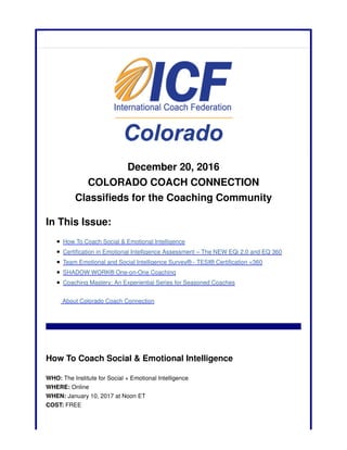 December 20, 2016
COLORADO COACH CONNECTION
Classifieds for the Coaching Community
In This Issue:
How To Coach Social & Emotional Intelligence
Certification in Emotional Intelligence Assessment – The NEW EQi 2.0 and EQ 360
Team Emotional and Social Intelligence Survey® - TESI® Certification <360
SHADOW WORK® One-on-One Coaching
Coaching Mastery: An Experiential Series for Seasoned Coaches
About Colorado Coach Connection
How To Coach Social & Emotional Intelligence
WHO: The Institute for Social + Emotional Intelligence
WHERE: Online
WHEN: January 10, 2017 at Noon ET
COST: FREE
 