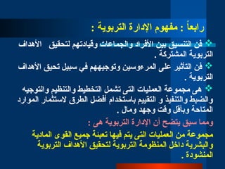 : ‫التربوية‬ ‫اإلدارة‬ ‫مفهوم‬ : ً
‫ا‬‫رابع‬

‫األهداف‬ ‫لتحقيق‬ ‫وقيادتهم‬ ‫والجماعات‬ ‫األفراد‬ ‫بين‬ ‫التنسيق‬ ‫فن‬
. ‫المشتركة‬ ‫التربوية‬

‫األهداف‬ ‫تحيق‬ ‫سبيل‬ ‫في‬ ‫وتوجيههم‬ ‫المرءوسين‬ ‫على‬ ‫التأثير‬ ‫فن‬
. ‫التربوية‬

‫والتوجيه‬ ‫والتنظيم‬ ‫التخطيط‬ ‫تشمل‬ ‫التى‬ ‫العمليات‬ ‫مجموعة‬ ‫هى‬
‫الموارد‬ ‫الستثمار‬ ‫الطرق‬ ‫أفضل‬ ‫باستخدام‬ ‫التقييم‬ ‫و‬ ‫والتنفيذ‬ ‫والضبط‬
. ‫ومال‬ ‫وجهد‬ ‫وقت‬ ‫وبأقل‬ ‫المتاحة‬
: ‫هى‬ ‫التربوية‬ ‫اإلدارة‬ ‫أن‬ ‫يتضح‬ ‫سبق‬ ‫ومما‬
‫المادية‬ ‫القوى‬ ‫جميع‬ ‫تعبئة‬ ‫فيها‬ ‫يتم‬ ‫التى‬ ‫العمليات‬ ‫من‬ ‫مجموعة‬
‫التربوية‬ ‫األهداف‬ ‫لتحقيق‬ ‫التربوية‬ ‫المنظومة‬ ‫داخل‬ ‫والبشرية‬
. ‫المنشودة‬
 