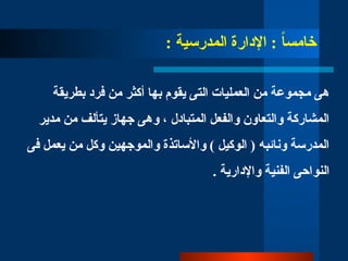 : ‫المدرسية‬ ‫اإلدارة‬ : ً
‫ا‬‫خامس‬
‫بطريقة‬ ‫فرد‬ ‫من‬ ‫أكثر‬ ‫بها‬ ‫يقوم‬ ‫التى‬ ‫العمليات‬ ‫من‬ ‫مجموعة‬ ‫هى‬
‫مدير‬ ‫من‬ ‫يتألف‬ ‫جهاز‬ ‫وهى‬ ، ‫المتبادل‬ ‫والفعل‬ ‫والتعاون‬ ‫المشاركة‬
‫فى‬ ‫يعمل‬ ‫من‬ ‫وكل‬ ‫والموجهين‬ ‫واألساتذة‬ ) ‫الوكيل‬ ( ‫ونائبه‬ ‫المدرسة‬
. ‫واإلدارية‬ ‫الفنية‬ ‫النواحى‬
 