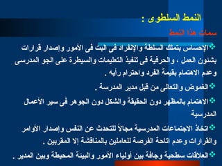 : ‫السلطوى‬ ‫النمط‬
‫النمط‬ ‫هذا‬ ‫سمات‬

‫قرارات‬ ‫وإصدار‬ ‫األمور‬ ‫فى‬ ‫البت‬ ‫فى‬ ‫واإلنفراد‬ ‫السلطة‬ ‫بتملك‬ ‫اإلحساس‬
‫المدرسى‬ ‫الجو‬ ‫على‬ ‫والسيطرة‬ ‫التعليمات‬ ‫تنفيذ‬ ‫فى‬ ‫والحرفية‬ ، ‫العمل‬ ‫بشئون‬
. ‫رأيه‬ ‫واحترام‬ ‫الفرد‬ ‫بقيمة‬ ‫االهتمام‬ ‫وعدم‬

. ‫المدرسة‬ ‫مدير‬ ‫قبل‬ ‫من‬ ‫والتعالى‬ ‫الغموض‬

‫األعمال‬ ‫سير‬ ‫فى‬ ‫الجوهر‬ ‫دون‬ ‫والشكل‬ ‫الحقيقة‬ ‫دون‬ ‫بالمظهر‬ ‫االهتمام‬
‫المدرسية‬

‫األوامر‬ ‫وإصدار‬ ‫النفس‬ ‫عن‬ ‫للتحدث‬ ً
‫ال‬‫مجا‬ ‫المدرسية‬ ‫االجتماعات‬ ‫اتخاذ‬
. ‫المقربين‬ ‫إال‬ ‫بالمناقشة‬ ‫للعاملين‬ ‫الفرصة‬ ‫اتاحة‬ ‫وعدم‬ ‫والقرارات‬

. ‫المدير‬ ‫وبين‬ ‫المحيطة‬ ‫والبيئة‬ ‫األمور‬ ‫أولياء‬ ‫بين‬ ‫وجافة‬ ‫سطحية‬ ‫العالقات‬
 