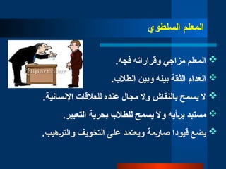 ‫المعلم‬
‫السلطوي‬

.‫فجه‬ ‫وقراراته‬ ‫مزاجي‬ ‫المعلم‬

.‫الطالب‬ ‫وبين‬ ‫بينه‬ ‫الثقة‬ ‫انعدام‬

.‫اإلنسانية‬ ‫للعالقات‬ ‫عنده‬ ‫مجال‬ ‫وال‬ ‫بالنقاش‬ ‫يسمح‬ ‫ال‬

‫مستبد‬
‫ب̀رأي‬
‫ه‬
‫ي‬ ‫وال‬
‫لل‬ ‫سمح‬
‫طالب‬
.‫التعبير‬ ‫بحرية‬

‫صا̀رمة‬ ‫قيودا‬ ‫يضع‬
.‫والت̀رهيب‬ ‫التخويف‬ ‫على‬ ‫ويعتمد‬
 