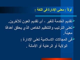 : ‫اللغة‬ ‫فى‬ ‫اإلدارة‬ ‫معنى‬ : ً
‫ال‬‫أو‬

.‫لآلخرين‬ ‫العون‬ ‫تقديم‬ ‫أى‬ ، ‫للغير‬ ‫الخدمة‬ ‫تقديم‬

‫أهدافا‬ ‫يحقق‬ ‫الذي‬ ‫الخاص‬ ‫والتنظيم‬ ‫الترتيب‬ ‫تعنى‬
.‫معينة‬

: ‫اإلدارة‬ ‫تعنى‬ ‫االسالمية‬ ‫المجاالت‬ ‫فى‬
. ‫األمانة‬ ‫أو‬ ‫الرعاية‬ ‫أو‬ ‫الوالية‬
 