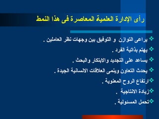 ‫النمط‬ ‫هذا‬ ‫فى‬ ‫المعاصرة‬ ‫العل̀مي̀ة‬ ‫اإلدارة‬ ‫رأى‬

. ‫العاملين‬ ‫نظر‬ ‫وجهات‬ ‫بين‬ ‫التوفيق‬ ‫و‬ ‫التوازن‬ ‫يراعى‬

. ‫الفرد‬ ‫بذاتية‬ ‫يهتم‬

. ‫والبحث‬ ‫واالبتكار‬ ‫التجديد‬ ‫على‬ ‫يساعد‬

. ‫الجيدة‬ ‫االنسانية‬ ‫العالقات‬ ‫وينمى‬ ‫التعاون‬ ‫يحدث‬

. ‫المعنوية‬ ‫الروح‬ ‫ارتفاع‬

. ‫االنتاجية‬ ‫زيادة‬

. ‫المسئولية‬ ‫تحمل‬
 