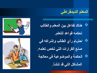‫ال‬
‫معلم‬
‫الديمقراطي‬

‫والطالب‬ ‫المعلم‬ ‫بين‬ ‫تفاعل‬ ‫هناك‬
.‫للتعلم‬ ‫قواعد‬ ‫تحكمه‬

‫في‬ ‫وإشراكه‬ ‫الطالب‬ ‫رأي‬ ‫احت̀رام‬
.‫تعلمه‬ ‫تخص‬ ‫التي‬ ‫القرارات‬ ‫صنع‬

‫معالجة‬ ‫في‬ ‫والموضوعية‬ ‫الحكمة‬
.‫تنشأ‬ ‫قد‬ ‫التي‬ ‫المشاكل‬
 
