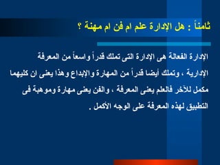 ‫؟‬ ‫مهنة‬ ‫ام‬ ‫فن‬ ‫ام‬ ‫علم‬ ‫اإلدارة‬ ‫هل‬ : ً
‫ا‬‫ثامن‬
‫المعرفة‬ ‫من‬ ً‫ا‬‫واسع‬ ً‫ا‬‫قدر‬ ‫تملك‬ ‫التى‬ ‫اإلدارة‬ ‫هى‬ ‫الفعالة‬ ‫اإلدارة‬
‫كليهما‬ ‫ان‬ ‫يعنى‬ ‫وهذا‬ ‫واإلبداع‬ ‫المهارة‬ ‫من‬ ً‫ا‬‫قدر‬ ‫أيضا‬ ‫وتملك‬ ، ‫اإلدارية‬
‫فى‬ ‫وموهبة‬ ‫مهارة‬ ‫يعنى‬ ‫والفن‬ ، ‫المعرفة‬ ‫يعنى‬ ‫فالعلم‬ ‫لآلخر‬ ‫مكمل‬
. ‫األكمل‬ ‫الوجه‬ ‫على‬ ‫المعرفة‬ ‫لهذه‬ ‫التطبيق‬
 