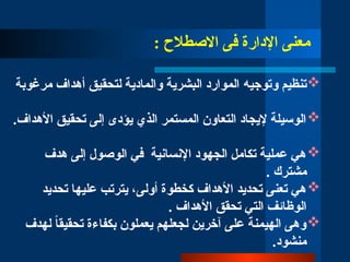: ‫االصطالح‬ ‫فى‬ ‫اإلدارة‬ ‫معنى‬

‫وتوجي‬ ‫تنظيم‬
‫ه‬
‫مرغوبة‬ ‫أهداف‬ ‫لتحقيق‬ ‫والمادية‬ ‫البشرية‬ ‫الموارد‬

.‫األهداف‬ ‫تحقيق‬ ‫إلى‬ ‫يؤدى‬ ‫الذي‬ ‫المستمر‬ ‫التعاون‬ ‫إليجاد‬ ‫الوسيلة‬

‫هدف‬ ‫إلى‬ ‫الوصول‬ ‫في‬ ‫اإلنسانية‬ ‫الجهود‬ ‫تكامل‬ ‫عملية‬ ‫هي‬
‫مشترك‬
.

‫تحديد‬ ‫عليها‬ ‫يترتب‬ ،‫أولى‬ ‫كخطوة‬ ‫األهداف‬ ‫تحديد‬ ‫تعنى‬ ‫هي‬
. ‫األهداف‬ ‫تحقق‬ ‫التي‬ ‫الوظائف‬

‫لهدف‬ ً‫ا‬‫تحقيق‬ ‫بكفاءة‬ ‫يعملون‬ ‫لجعلهم‬ ‫آخرين‬ ‫على‬ ‫الهيمنة‬ ‫وهى‬
.‫منشود‬
 