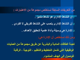 : ‫االعتبارات‬ ‫من‬ ‫مجموعة‬ ‫نستخلص‬ ‫السابقة‬ ‫التعريفات‬ ‫من‬
.1
. ‫متميز‬ ‫نشاط‬ ‫هو‬ ‫اإلدارى‬ ‫النشاط‬ ‫ان‬
.2
. ‫الفردي‬ ‫ال‬ ‫الفريقي‬ ‫النشاط‬ ‫على‬ ‫ينصب‬ ‫اإلدارى‬ ‫النشاط‬ ‫أن‬
.3
. ‫األهداف‬ ‫لتحقيق‬ ‫علمية‬ ‫وأداة‬ ‫وسيلة‬ ‫هى‬ ‫اإلدارة‬
:‫هى‬ ‫اإلدارة‬ ‫أن‬ ‫نستخلص‬ ‫ذلك‬ ‫ومن‬
‫العمليات‬ ‫من‬ ‫مجموعة‬ ‫طريق‬ ‫عن‬ ‫والبشرية‬ ‫المادية‬ ‫الطاقات‬ ‫تعبئة‬
‫الرقابة‬ ، ‫التوجية‬ ، ‫والتنظيم‬ ‫التخطيط‬ ‫تشمل‬ ‫التى‬ ‫الوظيفية‬
.‫المنشود‬ ‫الهدف‬ ‫إلى‬ ‫للوصول‬
 