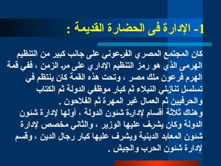 1
: ‫القديمة‬ ‫الحضارة‬ ‫فى‬ ‫اإلدارة‬ -
‫التنظيم‬ ‫من‬ ‫كبير‬ ‫جانب‬ ‫على‬ ‫الف̀رعوني‬ ‫المصري‬ ‫المجتمع‬ ‫كان‬
‫قمة‬ ‫ففي‬ ، ‫الزمن‬ ‫م̀ر‬ ‫على‬ ‫اإلداري‬ ‫التنظيم‬ ‫رمز‬ ‫هو‬ ‫الذي‬ ‫الهرمى‬
‫في‬ ‫ينتظم‬ ‫كان‬ ‫القمة‬ ‫هذه‬ ‫وتحت‬ ، ‫مصر‬ ‫ملك‬ ‫فرعون‬ ‫الهرم‬
‫الكتاب‬ ‫ثم‬ ‫الدولة‬ ‫موظفي‬ ‫كبار‬ ‫ثم‬ ‫النبالء‬ ‫تنا̀زلي‬ ‫تسلسل‬
. ‫الفالحون‬ ‫ثم‬ ‫المهرة‬ ‫غير‬ ‫العمال‬ ‫ثم‬ ‫والحرفيين‬
‫شئون‬ ‫إلدارة‬ ‫أولها‬ ، ‫الدولة‬ ‫شئون‬ ‫إلدا̀رة‬ ‫أقسام‬ ‫ثالثة‬ ‫وهناك‬
‫إلدارة‬ ‫مخصص‬ ‫والثاني‬ ، ‫الوزير‬ ‫عليها‬ ‫يش̀رف‬ ‫وكان‬ ‫الدولة‬
‫و‬ ‫الدينية‬ ‫المعابد‬ ‫شئون‬
‫ي‬
‫وقسم‬ ، ‫الدين‬ ‫رجال‬ ‫كبار‬ ‫عليها‬ ‫شرف‬
. ‫والجيش‬ ‫الحرب‬ ‫شئون‬ ‫إلدارة‬
 