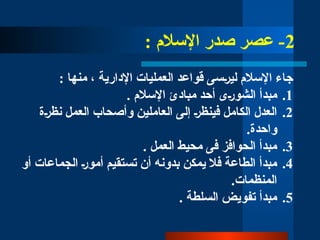 2
: ‫اإلسالم‬ ‫صدر‬ ‫عصر‬ -
: ‫منها‬ ، ‫اإلدارية‬ ‫العمليات‬ ‫قواعد‬ ‫لي̀رسى‬ ‫اإلسالم‬ ‫جاء‬
.1
. ‫اإلسالم‬ ‫مبادئ‬ ‫أحد‬ ‫الشو̀رى‬ ‫مبدأ‬
.2
‫نظ̀رة‬ ‫العمل‬ ‫وأصحاب‬ ‫العاملين‬ ‫إلى‬ ‫فينظ̀ر‬ ‫الكامل‬ ‫العدل‬
.‫واحدة‬
.3
. ‫العمل‬ ‫محيط‬ ‫فى‬ ‫الحوافز‬ ‫مبدأ‬
.4
‫أو‬ ‫الجماعات‬ ‫أمو̀ر‬ ‫تستقيم‬ ‫أن‬ ‫بدونه‬ ‫يمكن‬ ‫فال‬ ‫الطاعة‬ ‫مبدأ‬
.‫المنظمات‬
.5
. ‫السلطة‬ ‫تفويض‬ ‫مبدأ‬
 