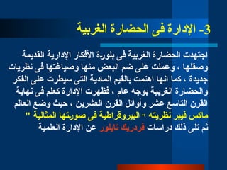 3
‫الغربية‬ ‫الحضارة‬ ‫فى‬ ‫اإلدارة‬ -
‫القديمة‬ ‫اإلدارية‬ ‫األفكار‬ ‫بلو̀رة‬ ‫فى‬ ‫الغربية‬ ‫الحضارة‬ ‫اجتهدت‬
‫نظريات‬ ‫فى‬ ‫وصياغتها‬ ‫منها‬ ‫البعض‬ ‫ضم‬ ‫على‬ ‫وعملت‬ ، ‫وصقلها‬
‫الفكر‬ ‫على‬ ‫سيطرت‬ ‫التى‬ ‫المادية‬ ‫بالقيم‬ ‫اهتمت‬ ‫انها‬ ‫كما‬ ، ‫جديدة‬
‫نهاية‬ ‫فى‬ ‫كعلم‬ ‫اإلدارة‬ ‫فظهرت‬ ، ‫عام‬ ‫بوجه‬ ‫الغربية‬ ‫والحضارة‬
‫العالم‬ ‫وضع‬ ‫حيث‬ ، ‫العشرين‬ ‫القرن‬ ‫وأوائل‬ ‫عشر‬ ‫التاسع‬ ‫القرن‬
‫نظريته‬ ‫فيبر‬ ‫ماكس‬
"
" ‫المثالية‬ ‫صو̀رتها‬ ‫فى‬ ‫البيروقراطية‬
‫دراسات‬ ‫ذلك‬ ‫تلى‬ ‫ثم‬
‫تايلور‬ ‫فردريك‬
‫العلمية‬ ‫اإلدارة‬ ‫عن‬
 