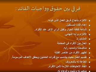 ‫القائد‬ ‫اجبات‬‫و‬‫و‬‫ق‬‫حقو‬ ‫بين‬ ‫فرقي‬
:

‫كونه‬ ‫الذي‬ ‫العمل‬ ‫فريق‬ ‫بإنجاح‬ ‫االلتزام‬
.

‫المستقبل‬ ‫قادة‬ ‫إعداد‬
.

‫األفراد‬ ‫عند‬ ‫اآلخر‬ ‫الرأي‬ ‫وتقبل‬ ‫الحوار‬ ‫ثقافة‬ ‫إشاعة‬
.

‫النهائي‬ ‫برأيه‬ ‫االلتزام‬
.

‫المشاورة‬
.

‫المعاملة‬ ‫في‬ ‫األفراد‬ ‫بين‬ ‫العدل‬

‫رأيه‬ ‫وتسديد‬ ‫مناصحته‬
.

‫الفتنة‬ ‫عناصر‬ ‫من‬ ‫األفراد‬ ‫تطهير‬

‫المرسو‬ ‫األهداف‬ ‫ويحقق‬ ‫العاملين‬ ‫قدرات‬ ‫مع‬ ‫يتناسب‬ ‫بحيث‬ ‫العمل‬ ‫تقسيم‬
‫مة‬
.

‫بالمعروف‬ ‫له‬ ‫الطاعة‬

‫األفراد‬ ‫ألمن‬ ‫الالزمة‬ ‫االحتياطات‬ ‫اتخاذ‬
.
 