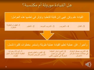 ‫مكتسبة؟‬‫أم‬‫وثة‬‫ر‬‫مو‬‫القيادة‬‫هل‬
‫وأخيرا‬
..
‫ك‬ ‫بخطوات‬ ‫وتستمر‬ ‫طويلة‬ ‫عملية‬ ‫القيادة‬ ‫تعليم‬ ‫عملية‬ ‫فإن‬
‫تشمل‬ ‫ثيرة‬
:
1
-
‫وخبرات‬ ‫الوراثة‬
‫ا‬ ‫توفر‬ ‫المبكرة‬ ‫الطفولة‬
‫لميل‬
‫للقيادة‬
.
2
-
‫تص‬ ‫والعلوم‬ ‫الفنون‬
‫نع‬
‫للمعرف‬ ‫العريض‬ ‫األساس‬
‫ة‬
.
3
-
‫الحكمة‬ ‫توفر‬ ‫الخبرة‬
‫تحول‬ ‫من‬ ‫تأتي‬ ‫التي‬
‫واق‬ ‫تطبيق‬ ‫إلى‬ ‫المعرفة‬
‫عي‬
.
4
-
‫الس‬ ‫يصقل‬ ‫التدريب‬
‫لوك‬
‫فن‬ ‫مثل‬ ‫محددة‬ ‫مجاالت‬ ‫في‬
‫االتصال‬
.
‫وفن‬ ‫علم‬ ‫القيادة‬
,
‫العو‬ ‫هذه‬ ‫تعلمها‬ ‫في‬ ‫وتؤثر‬ ‫للتعلم؛‬ ‫قابلة‬ ‫إذن‬ ‫فهي‬
‫امل‬
:
1
‫والطفول‬ ‫الفطرة‬ ‫ـ‬
‫ة‬
‫المبكرة‬
.
2
‫ـ‬
‫التعليم‬
. 3
‫ـ‬
‫الموجه‬ ‫التدريب‬
. 4
-
‫التجريب‬
. 5
‫ـ‬
‫الفشل‬
.
6
 