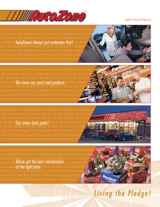 ®



                                                                                                                               2006 Annual Report


 Zoners always put customers first! AutoZoners always put customers first! AutoZoners always put customers first! AutoZoners
 ys put customers first! AutoZoners always put customers first! AutoZoners always put customers first! AutoZoners always put
omers first! AutoZoners always put customers first! AutoZoners always put customers first! AutoZoners always put customers
                AutoZoners always put customers first!
! AutoZoners always put customers first! AutoZoners always put customers first! AutoZoners always put customers first!
 Zoners always put customers first! AutoZoners always put customers first! AutoZoners always put customers first! AutoZoners
 ys put customers first! AutoZoners always put customers first! AutoZoners always put ®
                                                                                      customers first! AutoZoners always put
omers first! AutoZoners always put customers first! AutoZoners always put customers first! AutoZoners always put customers
! AutoZoners always put customers first! AutoZoners always put customers first! AutoZoners always put customers first!


know our parts and products. We know our parts and products. We know our parts and products. We know our parts and prod-
. We know our parts and products. We know our parts and products. We know our parts and products. We know our parts and
 ucts. We know our parts and products. We know our parts and products. We know our parts and products. We know our parts
               We know our parts and products.
 products. We know our parts and products. We know our parts and products. We know our parts and products. We know our
s and products. We know our parts and products. We know our parts and products. We know our parts and products. We know
parts and products. We know our parts and products. We know our parts and products. We know our parts and products. We
w our parts and products. We know our parts and products. We know our parts and products. We know our parts and products.
know our parts and products. We know our parts and products. We know our parts and products. We know our parts and prod-


stores look great! Our stores look great! Our stores look great! Our stores look great! Our stores look great! Our stores look
t! Our stores look great! Our stores look great! Our stores look great! Our stores look great! Our stores look great! Our stores
 great! Our stores look great! Our stores look great! Our stores look great! Our stores look great! Our stores look great! Our
                Our stores look great!
 s look great! Our stores look great! Our stores look great! Our stores look great! Our stores look great! Our stores look
t! Our stores look great! Our stores look great! Our stores look great! Our stores look great! Our stores look great! Our stores
 great! Our stores look great! Our stores look great! Our stores look great! Our stores look great! Our stores look great! Our
 s look great! Our stores look great! Our stores look great! Our stores look great! Our stores look great! Our stores look
t! Our stores look great! Our stores look great! Our stores look great! Our stores look great! Our stores look great! Our stores


ve got the best merchandise at the right price. We’ve got the best merchandise at the right price. We’ve got the best merchan-
 at the right price. We’ve got the best merchandise at the right price. We’ve got the best merchandise at the right price. We’ve
the best merchandise at the right price. We’ve got the best merchandise at the right price. We’ve got the best merchandise at
right price. We’ve got the got merchandise atmerchandise got the best merchandise at the right price. We’ve got the
                 We’ve best the best the right price. We’ve
  merchandise atat the rightWe’ve got the best merchandise at the right price. We’ve got the best merchandise at the right
                   the right price. price.
 . We’ve got the best merchandise at the right price. We’ve got the best merchandise at the right price. We’ve got the best mer-
 dise at the right price. We’ve got the best merchandise at the right price. We’ve got the best merchandise at the right price.
ve got the best merchandise at the right price. We’ve got the best merchandise at the right price. We’ve got the best merchan-



                                                                                               Livi n g the Pled ge !
 