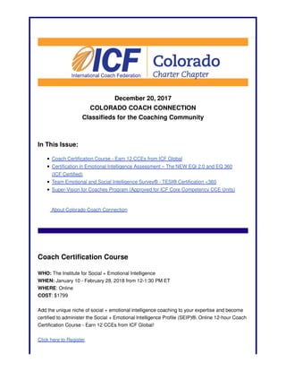 December 20, 2017
COLORADO COACH CONNECTION
Classifieds for the Coaching Community
In This Issue:
Coach Certification Course - Earn 12 CCEs from ICF Global
Certification in Emotional Intelligence Assessment – The NEW EQi 2.0 and EQ 360
(ICF Certified)
Team Emotional and Social Intelligence Survey® - TESI® Certification <360
Super-Vision for Coaches Program (Approved for ICF Core Competency CCE Units)
About Colorado Coach Connection
Coach Certification Course
WHO: The Institute for Social + Emotional Intelligence
WHEN: January 10 - February 28, 2018 from 12-1:30 PM ET
WHERE: Online
COST: $1799
Add the unique niche of social + emotional intelligence coaching to your expertise and become
certified to administer the Social + Emotional Intelligence Profile (SEIP)®. Online 12-hour Coach
Certification Course - Earn 12 CCEs from ICF Global!
Click here to Register
 