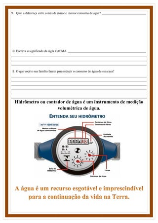 9. Qual a diferença entre o mês de maior e menor consumo de água? ____________________________
10. Escreva o significado da sigla CAEMA. _________________________________________________
_____________________________________________________________________________________
_____________________________________________________________________________________
_____________________________________________________________________________________
11. O que você e sua família fazem para reduzir o consumo de água de sua casa?
_____________________________________________________________________________________
_____________________________________________________________________________________
_____________________________________________________________________________________
_____________________________________________________________________________________
_____________________________________________________________________________________
_____________________________________________________________________________________
Hidrômetro ou contador de água é um instrumento de medição
volumétrica de água.
 