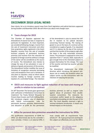 DECEMBER 2018 LEGAL NEWS
Dear clients, let us to introduce several news from Czech legislation and judicial decisions appeared
during October and November 2018. We will inform you about next changes soon.
+ Taxes changes for 2019
The Chamber of Deputies approved the
Amendment of several tax laws in response to
particular EU legislation. As most important,
we considered following changes: income from
the sale of investment instrument and other
than proprietary rights registered in the Czech
Republic, incomes from the sale of movable
business property of permanent business
premises and incomes from the relocation of
property to foreign countries without a change
of the owner will be considered as the source
of income. The Amendment also intends to
change the way of tax calculation in case of
delivery of goods and provision of the services.
The Amendment further modifies the issue of
limitation of recognition excessive borrowing
costs and exceptions from such a limitation. It
also plans to stipulate a duty to inform about
incomes leading to foreign countries and
taxation of a controlled foreign. The intention
of the Amendment is also to amend the VAT
Act in reaction to EU judicial decisions
concerning financial leasing. The leaving of
goods to use on the basis of a contract will be
considered as supply of goods, if so stipulated
and if it is obvious by the day of the contract
and that the transfer of the property right after
the lease is the only reasonable economic
choice. This provision is supposed to come into
operation from 1st
January 2020, especially to
give enough time to the interested subjects to
prepare themselves for this change. The issue
of the voucher and total tax voucher will also
be modified.
The Amendment implements the ATAD
directive which introduces the general anti-
abuse rule to modify the situations when tax
subject carries out the transactions with the
intention of reducing the tax duty.
+ OECD and measures to fight against reduction of tax base and moving of
profits in relation to tax contract
On 20th
December The Senate gave agreement
with ratification of Multilateral Convention to
Implement Tax Treaty Related Measures to
Prevent Base Erosion and Profit Shifting (MLI).
MLI introduces singular rules of disposition
with hybrid inconsistencies, rules for
permanent business premises determination
and allocation of profit for the permanent
business premises as well as singular rules
against abuse of provisions from double-
taxation conventions. The measures for
contractual conflict based on the obligatory
conciliation proceeding are also the part of the
MLI. The Czech Republic reserved a right to
minimal standards introduction. It means only
limited impacts on the business.
+ Office for personal data protection amended the instructions for DPOs
The qualification requirements of GDPR for
DPOs’ are determined also by the controller´s
main activities. If there is an external DPO, it
must comply with all requirements from
articles 37 – 39. A group of persons working for
this subject can effectively carry out the DPO´s
 