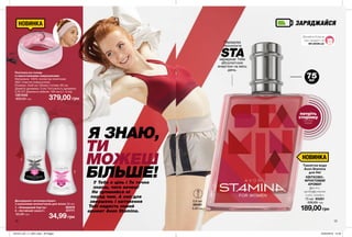 ЗАРЯДЖАЙСЯ
12 13
Я ЗНАЮ,
ТИ
МОЖЕШ
БІЛЬШЕ!
189,00грн
Туалетна вода
Avon Stamina
для Неї
КВІТКОВО-
ФРУКТОВИЙ
АРОМАТ
фрезія,
грейпфрутова
олія, сандал
75 мл 95281
330,00 грн
0,6 мл
08451
5,00 грн
Пов’язка на голову
із вмонтованими навушниками
Матеріали: 100% поліестер (пов’язка);
АБС-пластик (навушники);
Розміри: 24х8 см; Обхват голови: 60 см;
Діаметр динаміка: 3 см; Потужність динаміка:
0,25 ОТ; Довжина кабелю: 105 см (+/- 3 см).
1301548
600,00 грн 379,00 грн
Дезодорант-антиперспірант
з кульковим аплікатором для жінок 50 мл
1. «Невидимий бар’єр»  82419
2. «Активний захист»  31771
55,00 грн
34,99грн
MY.AVON.UA
Дізнайся більше
про продукт на
У Тебе є ціль і Ти точно
знаєш, чого хочеш!
Не зупиняйся ні
перед чим. А сил для
звершень і натхнення
Тобі надасть новий
аромат Avon Stamina.
75мл
НОВИНКА
Передова
технологія
STAзаряджає Тебе
абсолютною
енергією на весь
день.
НОВИНКА
потріть
сторінку
і аромат
оживе
1
2
201912_EE_11_0051.indd All Pages 22/05/2019 15:32
 