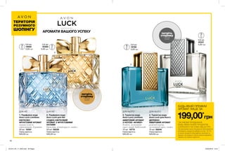 1
3
4
2
18
БУДЬ-ЯКИЙ ПРЕМІУМ
АРОМАТ ЛИШЕ ЗА
199,00*
грн
*ЗА УМОВИ ПРИДБАННЯ
БУДЬ-ЯКИХ ІНШИХ ПРОДУКТІВ
З КАТАЛОГУ НА СУМУ 299,00 ГРН.
На виконання умов спеціальної пропозиції не
впливають продукти/набори зі стор. 18-19,
а також продукти благодійних програм та
зразки. Ці продукти також можна замовити
окремо за повною вартістю.
ТЕРИТОРІЯ
РОЗУМНОГО
ШОПІНГУ
ДЛЯ НЕЇДЛЯ НЕЇ ДЛЯ НЬОГО ДЛЯ НЬОГО
0,6 мл
19582
5,00 грн
0,6 мл
19780
5,00 грн
0,6 мл
45341
5,00 грн0,6 мл
42385
5,00 грн
потріть
сторінку
і аромат
оживе
потріть
сторінку
і аромат
оживе
3. Туалетна вода
Avon Luck Limitless
АМБРОВИЙ АРОМАТ
З НОТОЮ «ФУЖЕР»
бамбук, мускатний
горіх, акорд Amberwoods
75 мл 19770
520,00 грн
Повна вартість:
2. Парфумна вода
Avon Luck для Неї
СХІДНО-КВІТКОВИЙ
АРОМАТ З ФРУКТОВИМИ
НОТАМИ
бергамот, нічний цереус, сандал
50 мл 06229
520,00 грн
Повна вартість:
1. Парфумна вода
Avon Luck Limitless
КВІТКОВО-
ФРУКТОВИЙ АРОМАТ
червоне помело,
страстоцвіт, бурштин
50 мл 19397
520,00 грн
Повна вартість:
4. Туалетна вода
Avon Luck для Нього
ДЕРЕВНО-
АМБРОВИЙ АРОМАТ
рожевий перець,
мускатний горіх, сандал
75 мл 06248
520,00 грн
Повна вартість:
АРОМАТИ ВАШОГО УСПІХУ
201912_EE_11_0004.indd All Pages 22/05/2019 13:21
 