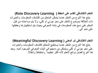 ‫الحفظ‬ ‫على‬ ‫القائم‬ ‫االكتشافي‬ ‫التعلم‬
(
Rote Discovery Learning
)
‫و‬ ‫المعلومات‬ ‫اكتشاف‬ ‫من‬ ‫المتعلم‬ ‫يتمكن‬ ‫عندما‬ ‫التعلم‬ ‫من‬ ‫النوع‬ ‫هذا‬ ‫ينتج‬
‫الخبرات‬
‫من‬ ‫مساعدته‬ ‫يتم‬ ‫وال‬ ،‫كلي‬ ‫أو‬ ‫جزئي‬ ‫نحو‬ ‫على‬ ‫التعلم‬ ‫بموضوع‬ ‫العالقة‬ ‫ذات‬
‫قبل‬
‫و‬ ‫استظهارها‬ ‫يتم‬ ‫بحيث‬ ‫المعرفي‬ ‫بنائه‬ ‫في‬ ‫المعلومات‬ ‫هذه‬ ‫دمج‬ ‫على‬ ‫المعلم‬
‫حفظها‬
‫آلي‬ ‫نحو‬ ‫على‬
.
‫المعنى‬ ‫ذو‬ ‫االكتشافي‬ ‫التعلم‬
(
(Meaningful Discovery Learning
‫و‬ ‫المعلومات‬ ‫اكتشاف‬ ‫المتعلم‬ ‫يستطيع‬ ‫عندما‬ ‫التعلم‬ ‫من‬ ‫النوع‬ ‫هذا‬ ‫ينتج‬
‫الخبرات‬
‫لدي‬ ‫الموجود‬ ‫المعرفي‬ ‫البناء‬ ‫في‬ ‫دمجها‬ ‫من‬ ‫ويتمكن‬ ‫كلي‬ ‫أو‬ ‫جزئي‬ ‫نحو‬ ‫على‬
‫ه‬
.
‫ويعد‬
ً‫ال‬‫وانتقا‬ ً‫ا‬‫واحتفاظ‬ ً ‫تنظيما‬ ‫أكثر‬ ‫ألنه‬ ‫التعلم‬ ‫نواتج‬ ‫أفضل‬ ‫النوع‬ ‫هذا‬
.
 