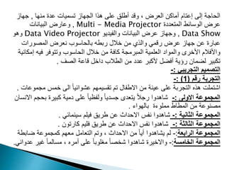 ‫منها‬ ‫عدة‬ ‫تسميات‬ ‫الجهاز‬ ‫هذا‬ ‫على‬ ‫أطلق‬ ‫وقد‬ ، ‫العرض‬ ‫أماكن‬ ‫إعتام‬ ‫إلى‬ ‫الحاجة‬
,
‫جهاز‬
‫المتعددة‬ ‫الوسائط‬ ‫عرض‬
Multi - Media Projector
,
‫البيانات‬ ‫وعارض‬
Data Show
,
‫والفيديو‬ ‫البيانات‬ ‫عرض‬ ‫وجهاز‬
Data Video Projector
‫وهو‬
‫المصورات‬ ‫نعرض‬ ‫بالحاسوب‬ ‫ربطه‬ ‫خالل‬ ‫من‬ ‫والذي‬ ‫رقمي‬ ‫عرض‬ ‫جهاز‬ ‫عن‬ ‫عبارة‬
‫إ‬ ‫فيه‬ ‫وتتوفر‬ ‫الحاسوب‬ ‫خالل‬ ‫من‬ ‫كافة‬ ‫المبرمجة‬ ‫العلمية‬ ‫والمواد‬ ‫األخرى‬ ‫واألفالم‬
‫مكانية‬
‫الصف‬ ‫قاعة‬ ‫داخل‬ ‫الطالب‬ ‫من‬ ‫عدد‬ ‫ألكبر‬ ‫أفضل‬ ‫رؤية‬ ‫لضمان‬ ‫تكبير‬
.
‫التجريبي‬ ‫التصميم‬
:
-
‫رقم‬ ‫التجربة‬
(
1
: )
-
‫مج‬ ‫خمس‬ ‫الى‬ ً‫ا‬‫عشوائي‬ ‫تقسيمهم‬ ‫تم‬ ‫االطفال‬ ‫من‬ ‫عينة‬ ‫على‬ ‫التجربة‬ ‫هذه‬ ‫اشتملت‬
‫موعات‬
.
‫االولى‬ ‫المجموعة‬
:
-
‫بح‬ ‫كبيرة‬ ‫دمية‬ ‫على‬ ً‫ا‬‫ولفظي‬ ً‫ا‬‫جسدي‬ ‫يتعدى‬ ً‫ال‬‫رج‬ ‫شاهدوا‬
‫االنسان‬ ‫جم‬
‫بالهواء‬ ‫مملوءة‬ ‫المطاط‬ ‫من‬ ‫مصنوعة‬
.
‫الثانية‬ ‫المجموعة‬
:
-
‫سينمائي‬ ‫فيلم‬ ‫طريق‬ ‫عن‬ ‫االحداث‬ ‫نفس‬ ‫شاهدوا‬
.
‫الثالثة‬ ‫المجموعة‬
:
-
‫كارتون‬ ‫فليم‬ ‫طريق‬ ‫عن‬ ‫االحداث‬ ‫نفس‬ ‫شاهدوا‬
.
‫الرابعة‬ ‫المجموعة‬
:
-
‫ضابط‬ ‫كمجموعة‬ ‫معهم‬ ‫التعامل‬ ‫وتم‬ ، ‫االحداث‬ ‫من‬ ً‫ا‬‫أي‬ ‫يشاهدوا‬ ‫لم‬
‫ة‬
‫الخامسة‬ ‫المجموعة‬
:
-
‫عد‬ ‫غير‬ ً‫ا‬‫مسالم‬ ، ‫أمره‬ ‫على‬ ً‫ا‬‫مغلوب‬ ً‫ا‬‫شخص‬ ‫شاهدوا‬ ‫واالخيرة‬
‫واني‬
.
 
