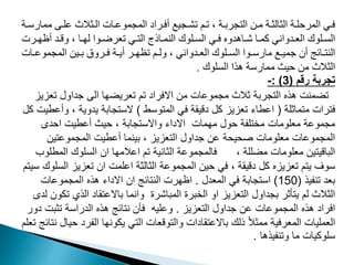 ‫م‬ ‫ن‬‫ن‬‫مد‬ ‫نثالث‬‫ن‬‫ال‬ ‫نات‬‫ن‬‫الممموم‬ ‫نراي‬‫ن‬‫أف‬ ‫نميع‬‫ن‬‫مش‬ ‫نم‬‫ن‬‫م‬ ، ‫نة‬‫ن‬‫مرب‬ ‫ال‬ ‫ن‬‫ن‬‫م‬ ‫نة‬‫ن‬‫الثالث‬ ‫نة‬‫ن‬‫د‬ ‫المر‬ ‫ني‬‫ن‬‫ف‬
‫نة‬‫ن‬‫مارو‬
‫نر‬‫ن‬ ‫أظ‬ ‫ند‬‫ن‬‫وق‬ ، ‫نا‬‫ن‬ ‫ل‬ ‫نوا‬‫ن‬‫معرض‬ ‫ني‬‫ن‬ ‫ال‬ ‫ناذج‬‫ن‬‫النم‬ ‫ندوك‬‫ن‬‫الم‬ ‫ني‬‫ن‬‫ف‬ ‫ناهدوه‬‫ن‬‫ش‬ ‫نا‬‫ن‬‫مم‬ ‫ندواني‬‫ن‬‫الع‬ ‫ندوك‬‫ن‬‫الم‬
‫ت‬
‫ن‬‫ن‬‫الممموم‬ ‫ني‬‫ن‬‫ب‬ ‫نروق‬‫ن‬‫ف‬ ‫نة‬‫ن‬‫أي‬ ‫نر‬‫ن‬ ‫مظ‬ ‫نم‬‫ن‬‫ول‬ ، ‫ندواني‬‫ن‬‫الع‬ ‫ندوك‬‫ن‬‫الم‬ ‫نوا‬‫ن‬‫مارو‬ ‫نع‬‫ن‬‫جمي‬ ‫أن‬ ‫نافج‬‫ن‬ ‫الن‬
‫ات‬
‫المدوك‬ ‫هذا‬ ‫مماروة‬ ‫يث‬ ‫م‬ ‫الثالث‬
.
‫رقم‬ ‫تجربة‬
(
3
: )
-
‫تع‬ ‫جداول‬ ‫الى‬ ‫تعريضها‬ ‫تم‬ ‫االفراد‬ ‫من‬ ‫مجموعات‬ ‫ثالث‬ ‫التجربة‬ ‫هذه‬ ‫تضمنت‬
‫زيز‬
‫متماثلة‬ ‫فترات‬
(
‫المتوسط‬ ‫في‬ ‫دقيقة‬ ‫كل‬ ‫تعزيز‬ ‫اعطاء‬
)
، ‫يدوية‬ ‫الستجابة‬
‫كل‬ ‫وأعطيت‬
‫احدى‬ ‫أعطيت‬ ‫حيث‬ ، ‫واالستجابة‬ ‫االداء‬ ‫مهمات‬ ‫حول‬ ‫مختلفة‬ ‫معلومات‬ ‫مجموعة‬
‫المجموعتين‬ ‫أعطيت‬ ‫بينما‬ ، ‫التعزيز‬ ‫جداول‬ ‫عن‬ ‫صحيحة‬ ‫معلومات‬ ‫المجموعات‬
‫ال‬ ‫السلوك‬ ‫ان‬ ‫اعالمها‬ ‫تم‬ ‫الثانية‬ ‫فالمجموعة‬ ، ‫مضللة‬ ‫معلومات‬ ‫الباقيتين‬
‫مطلوب‬
‫ا‬ ‫تعزيز‬ ‫ان‬ ‫اعلمت‬ ‫الثالثة‬ ‫المجموعة‬ ‫حين‬ ‫في‬ ، ‫دقيقة‬ ‫كل‬ ‫تعزيزه‬ ‫يتم‬ ‫سوف‬
‫سيتم‬ ‫لسلوك‬
‫تنفيذ‬ ‫بعد‬
(
150
)
‫المعدل‬ ‫في‬ ‫استجابة‬
.
‫المجموعات‬ ‫هذه‬ ‫االداء‬ ‫ان‬ ‫النتائج‬ ‫اظهرت‬
‫الذي‬ ‫باالعتقاد‬ ‫وانما‬ ‫المباشرة‬ ‫الخبرة‬ ‫او‬ ‫التعزيز‬ ‫بجداول‬ ‫يتأثر‬ ‫لم‬ ‫الثالث‬
‫لدى‬ ‫تكون‬
‫التعزيز‬ ‫جداول‬ ‫عن‬ ‫المجموعات‬ ‫هذه‬ ‫افراد‬
.
‫تثبت‬ ‫الدراسة‬ ‫هذه‬ ‫نتائج‬ ‫فأن‬ ‫وعليه‬
‫دور‬
‫الفرد‬ ‫يكونها‬ ‫التي‬ ‫والتوقعات‬ ‫باالعتقادات‬ ‫ذلك‬ ً‫ال‬‫ممث‬ ‫المعرفية‬ ‫العمليات‬
‫تعلم‬ ‫نتائج‬ ‫حيال‬
‫وتنفيذها‬ ‫ما‬ ‫سلوكيات‬
.
 