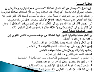‫األصلية‬ ‫الدافعية‬
:
‫التجارب‬ ‫جمع‬ ‫في‬ ‫األصلية‬ ‫المكافأة‬ ‫أشكال‬ ‫أهم‬ ‫من‬ ‫االستبصار‬ ‫تحقيق‬ ‫إن‬
.
‫يع‬ ‫وهذا‬
‫إن‬ ‫ني‬
‫المكافأة‬ ‫استخدام‬ ‫فأن‬ ‫هنا‬ ‫ومن‬ ‫المكافأة‬ ‫هذه‬ ‫إشكال‬ ‫أهم‬ ‫يمثل‬ ‫الكفاءة‬ ‫أو‬ ‫الفهم‬ ‫اكتساب‬
‫الخارجية‬
‫ذاته‬ ‫المحدد‬ ‫بالعمل‬ ً‫ا‬‫ومتداعي‬ ً‫ا‬‫مباشر‬ ً‫ا‬‫ارتباط‬ ‫المرتبطة‬ ‫غير‬ ‫التعزيز‬ ‫إشكال‬ ‫و‬
‫عنه‬ ‫نتعلم‬ ‫الذي‬
‫شيئا‬
,
‫وإيقافه‬ ‫تشجيعه‬ ‫عدم‬ ‫ينبغي‬ ‫أمرآ‬
.
‫م‬ ‫له‬ ‫شيء‬ ‫عمل‬ ‫لمحاولة‬ ‫األصلي‬ ‫فالدافع‬
‫من‬ ‫عنى‬
‫جديد‬ ‫شيء‬
,
‫التعلم‬ ‫إلى‬ ‫ويؤدي‬ ‫ذاته‬ ‫حد‬ ‫في‬ ٍ‫كاف‬
.
‫أ‬ ‫المحتمل‬ ‫فمن‬ ‫الخارجي‬ ‫الدافع‬ ‫إما‬
‫يؤدي‬ ‫ن‬
‫ذ‬ ‫التعليمي‬ ‫العمل‬ ‫وبين‬ ‫بينه‬ ‫مباشرة‬ ‫عالقة‬ ‫ال‬ ‫بشيء‬ ‫االهتمام‬ ‫والى‬ ‫التشويش‬ ‫إلى‬
‫اته‬
.
‫التعلم‬ ‫لعملية‬ ‫الجشطلت‬ ‫تفسير‬
:
‫التكو‬ ‫ناقص‬ ‫مضطرب‬ ‫موقف‬ ‫من‬ ‫المشكلة‬ ‫فيها‬ ‫تتحول‬ ‫ديناميكية‬ ‫عملية‬ ‫التعلم‬ ‫أن‬
‫إلى‬ ‫ين‬
‫أفضل‬ ‫تكوين‬ ‫ذي‬ ‫أخر‬ ‫موقف‬
.
1
-
‫مشابهة‬ ‫مواقف‬ ‫في‬ ‫تطبيقه‬ ‫ويمكن‬ ‫نسيانه‬ ‫يمكن‬ ‫ال‬ ‫التعلم‬ ‫إن‬
.
2
-
‫نتعلمه‬ ‫الذي‬ ‫للموقف‬ ‫الداخلية‬ ‫العالقات‬ ‫فهم‬ ‫على‬ ‫يقوم‬ ‫التعلم‬ ‫إن‬
.
3
-
‫التعليمي‬ ‫الموقف‬ ‫أعادة‬ ‫على‬ ‫يقومان‬ ‫واإلدراك‬ ‫الفهم‬
.
4
-
‫الجزء‬ ‫إلى‬ ‫الكل‬ ‫من‬ ‫التدرج‬ ‫على‬ ‫التعلم‬ ‫يقوم‬
.
5
-
‫استجابات‬ ‫أو‬ ‫اشتراطات‬ ‫وليس‬ ‫للعالقات‬ ‫حقيقي‬ ‫وفهم‬ ‫استبصار‬ ‫هو‬ ‫التعلم‬
.
6
-
‫جديدة‬ ‫مواقف‬ ‫إلى‬ ‫أثرهما‬ ‫ينتقل‬ ‫واالستبصار‬ ‫الفهم‬ ‫إن‬
.
7
-
‫مكافأة‬ ‫ذاته‬ ‫يعد‬ ‫االستبصار‬ ‫الن‬ ‫المكافأة‬ ‫نتيجة‬ ‫يحدث‬ ‫ال‬ ‫التعلم‬
.
8
-
‫الطالب‬ ‫ذهن‬ ‫تشتت‬ ‫التعليمي‬ ‫الصف‬ ‫داخل‬ ‫المكافأة‬ ‫إن‬
.
 