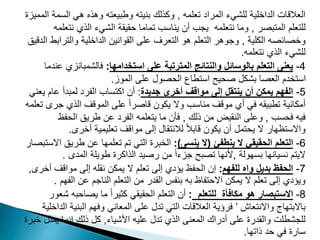 ‫تعلمه‬ ‫المراد‬ ‫للشيء‬ ‫الداخلية‬ ‫العالقات‬
,
‫الس‬ ‫هي‬ ‫وهذه‬ ‫وطبيعته‬ ‫بنيته‬ ‫وكذلك‬
‫المميزة‬ ‫مة‬
‫المتبصر‬ ‫للتعلم‬
,
‫نت‬ ‫الذي‬ ‫الشيء‬ ‫حقيقة‬ ‫تماما‬ ‫يناسب‬ ‫أن‬ ‫يجب‬ ‫نتعلمه‬ ‫وما‬
‫علمه‬
‫الكلية‬ ‫وخصائصه‬
,
‫والتر‬ ‫الداخلية‬ ‫القوانين‬ ‫على‬ ‫التعرف‬ ‫هو‬ ‫التعلم‬ ‫وجوهر‬
‫الدقيق‬ ‫ابط‬
‫نتعلمه‬ ‫الذي‬ ‫للشيء‬
.
4
-
‫استخدامها‬ ‫على‬ ‫المترتبة‬ ‫والنتائج‬ ‫بالوسائل‬ ‫التعلم‬ ‫يعنى‬
:
‫فالشمبانز‬
‫عندما‬ ‫ي‬
‫الموز‬ ‫على‬ ‫الحصول‬ ‫استطاع‬ ‫صحيح‬ ‫بشكل‬ ‫العصا‬ ‫استخدم‬
.
5
-
‫جديدة‬ ‫أخرى‬ ‫مواقف‬ ‫إلى‬ ‫ينتقل‬ ‫أن‬ ‫يمكن‬ ‫الفهم‬
:
‫عام‬ ‫لمبدأ‬ ‫الفرد‬ ‫اكتساب‬ ‫أن‬
‫يعني‬
‫ج‬ ‫الذي‬ ‫الموقف‬ ‫على‬ ً‫ا‬‫قاصر‬ ‫يكون‬ ‫وال‬ ‫مناسب‬ ‫موقف‬ ‫أي‬ ‫في‬ ‫تطبيقه‬ ‫أمكانية‬
‫تعلمه‬ ‫رى‬
‫فحسب‬ ‫فيه‬
,
‫ذلك‬ ‫من‬ ‫النقيض‬ ‫وعلى‬
,
‫الحفظ‬ ‫طريق‬ ‫عن‬ ‫الفرد‬ ‫يتعلمه‬ ‫ما‬ ‫فأن‬
‫أخرى‬ ‫تعليمية‬ ‫مواقف‬ ‫إلى‬ ‫لالنتقال‬ ً‫ال‬‫قاب‬ ‫يكون‬ ‫أن‬ ‫يحتمل‬ ‫ال‬ ‫واالستظهار‬
.
6
-
‫ينطفئ‬ ‫ال‬ ‫الحقيقي‬ ‫التعلم‬
(
‫ينسى‬ ‫ال‬
)
:
‫طري‬ ‫عن‬ ‫تعلمها‬ ‫تم‬ ‫التي‬ ‫الخبرة‬
‫االستبصار‬ ‫ق‬
‫بسهولة‬ ‫نسيانها‬ ‫اليتم‬
,
‫المدى‬ ‫طويلة‬ ‫الذاكرة‬ ‫رصيد‬ ‫من‬ ً‫ا‬‫جزء‬ ‫تصبح‬ ‫ألنها‬
.
7
-
‫للفهم‬ ‫واه‬ ‫بديل‬ ‫الحفظ‬
:
‫مواقف‬ ‫إلى‬ ‫نقله‬ ‫يمكن‬ ‫ال‬ ‫تعلم‬ ‫إلى‬ ‫يؤدي‬ ‫الحفظ‬ ‫إن‬
‫أخرى‬
,
‫ال‬ ‫عن‬ ‫الناجم‬ ‫التعلم‬ ‫من‬ ‫القدر‬ ‫بنفس‬ ‫به‬ ‫االحتفاظ‬ ‫يمكن‬ ‫ال‬ ‫تعلم‬ ‫إلى‬ ‫ويؤدي‬
‫فهم‬
.
8
-
‫للتعلم‬ ‫مكافأة‬ ‫هو‬ ‫االستبصار‬
:
‫يصاحب‬ ‫ما‬ ً‫ا‬‫كثير‬ ‫الحقيقي‬ ‫التعلم‬ ‫أن‬
‫شعور‬ ‫ه‬
‫واالنتعاش‬ ‫باالبتهاج‬
’
‫البني‬ ‫وفهم‬ ‫المعاني‬ ‫على‬ ‫تدل‬ ‫التي‬ ‫العالقات‬ ‫فرؤية‬
‫الداخلية‬ ‫ة‬
‫األشياء‬ ‫عليه‬ ‫تدل‬ ‫الذي‬ ‫المعنى‬ ‫أدراك‬ ‫على‬ ‫والقدرة‬ ‫للجشطلت‬
,
‫يم‬ ‫إنما‬ ‫ذلك‬ ‫كل‬
‫خبرة‬ ‫ثل‬
‫ذاتها‬ ‫حد‬ ‫في‬ ‫سارة‬
.
 