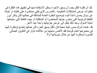 3
-
‫ال‬ ‫هذه‬ ‫تطبيق‬ ‫في‬ ‫منها‬ ‫االستفادة‬ ‫يمكن‬ ‫االجزاء‬ ‫يسبق‬ ‫أن‬ ‫يجب‬ ‫الكل‬ ‫فكرة‬ ‫أن‬
‫في‬ ‫فكرة‬
‫التعليمية‬ ‫المشكالت‬ ‫عرض‬ ‫خطوات‬
,
‫ا‬ ‫طلبته‬ ‫على‬ ‫محاضرة‬ ‫يلقي‬ ‫الذي‬ ‫فالمدرس‬
‫أجابة‬ ‫و‬
‫ي‬ ‫كأن‬ ‫جملتها‬ ‫في‬ ‫للمشكلة‬ ‫العامة‬ ‫النظرة‬ ‫بتوضيح‬ ‫البدء‬ ً‫ا‬‫دائم‬ ‫يحسن‬ ‫سؤال‬ ‫عن‬
‫أبرز‬ ‫ذكر‬
‫التي‬ ‫النقاط‬ ‫يجدد‬ ‫او‬ ‫المناقشة‬ ‫أو‬ ‫المحاضرة‬ ‫حولها‬ ‫ستدور‬ ‫التي‬ ‫الرئيسية‬ ‫النقاط‬
‫ستبحثها‬
‫االخر‬ ‫بعد‬ ً‫ا‬‫واحد‬ ‫جزئياتها‬ ‫عرض‬ ‫الى‬ ‫ينقل‬ ‫ذلك‬ ‫وبعد‬ ‫السؤال‬ ‫اجابة‬
.
4
-
‫لون‬ ‫يتضح‬ ‫جمالها‬ ‫فأن‬ ‫الجزء‬ ‫يسبق‬ ‫الكل‬ ‫فأن‬ ‫معينة‬ ‫فنية‬ ‫صور‬ ‫ندرك‬ ‫عندما‬
‫إليها‬ ‫ظرنا‬
‫الج‬ ‫التكوين‬ ‫في‬ ‫تؤثر‬ ‫عالقات‬ ‫من‬ ‫مابينها‬ ‫التلمس‬ ‫فقد‬ ‫كوحدة‬ ‫العام‬ ‫مجموعها‬ ‫في‬
‫مالي‬
ُ‫ال‬‫أو‬ ‫جزيئاتها‬ ‫خالل‬ ‫من‬ ‫اليها‬ ‫لونظرنا‬ ‫للصورة‬
.
 