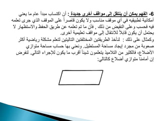 6
-
‫جديدة‬ ‫أخرى‬ ‫مواقف‬ ‫إلى‬ ‫ينتقل‬ ‫أن‬ ‫يمكن‬ ‫الفهم‬
:
‫يعن‬ ‫ما‬ ‫عام‬ ‫مبدأ‬ ‫اكتساب‬ ‫أن‬
‫ي‬
‫ج‬ ‫الذي‬ ‫الموقف‬ ‫على‬ ً‫ا‬‫قاصر‬ ‫يكون‬ ‫وال‬ ‫مناسب‬ ‫موقف‬ ‫أي‬ ‫في‬ ‫تطبيقيه‬ ‫أمكانية‬
‫تعلمه‬ ‫رى‬
‫ذلك‬ ‫من‬ ‫النقيض‬ ‫وعلى‬ ‫فحسب‬ ‫فيه‬
,
‫واالس‬ ‫الحفظ‬ ‫طريق‬ ‫عن‬ ‫تعلمه‬ ‫تم‬ ‫ما‬ ‫فأن‬
‫ال‬ ‫تظهار‬
‫أخرى‬ ‫تعليمية‬ ‫مواقف‬ ‫إلى‬ ‫لالنتقال‬ ً‫ال‬‫قاب‬ ‫يكون‬ ‫أن‬ ‫يحتمل‬
.
‫ذلك‬ ‫على‬ ‫وكمثال‬
:
‫مش‬ ‫لتعلم‬ ‫التاليتين‬ ‫المختلفتين‬ ‫الطريقتين‬ ‫لنأخذ‬
‫أكثر‬ ‫رياضية‬ ‫كلة‬
‫المستطيل‬ ‫مساحة‬ ‫إيجاد‬ ‫مجرد‬ ‫من‬ ‫صعوبة‬
.
‫متوازي‬ ‫مساحة‬ ‫حساب‬ ‫بها‬ ‫ونعني‬
‫الت‬ ‫لإلجراء‬ ‫يكون‬ ‫ما‬ ‫أقرب‬ ً‫ا‬‫شيئ‬ ‫يتعلمون‬ ‫التالميذ‬ ‫من‬ ‫فالكثير‬ ،‫األضالع‬
‫الي‬
.
‫لنفرض‬
‫كالتالي‬ ‫أضالع‬ ‫متوازي‬ ‫أمامنا‬ ‫إن‬
:
 