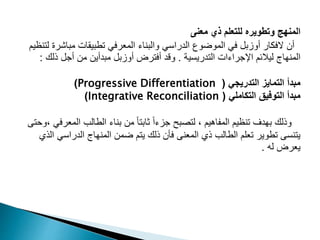 ‫معنى‬ ‫ذي‬ ‫للتعلم‬ ‫وتطويره‬ ‫المنهج‬
‫مباشر‬ ‫تطبيقات‬ ‫المعرفي‬ ‫والبناء‬ ‫الدراسي‬ ‫الموضوع‬ ‫في‬ ‫أوزبل‬ ‫الفكار‬ ‫أن‬
‫لتنظيم‬ ‫ة‬
‫التدريسية‬ ‫اإلجراءات‬ ‫ليالئم‬ ‫المنهاج‬
.
‫ذلك‬ ‫أجل‬ ‫من‬ ‫مبدأين‬ ‫أوزبل‬ ‫أفترض‬ ‫وقد‬
:
‫التدريجي‬ ‫التمايز‬ ‫مبدأ‬
(
Progressive Differentiation
)
‫التكاملي‬ ‫التوفيق‬ ‫مبدأ‬
(
Integrative Reconciliation
)
‫المع‬ ‫الطالب‬ ‫بناء‬ ‫من‬ ً‫ا‬‫ثابت‬ ً‫ا‬‫جزء‬ ‫لتصبح‬ ، ‫المفاهيم‬ ‫تنظيم‬ ‫بهدف‬ ‫وذلك‬
‫وحتى‬، ‫رفي‬
‫الدراسي‬ ‫المنهاج‬ ‫ضمن‬ ‫يتم‬ ‫ذلك‬ ‫فأن‬ ‫المعنى‬ ‫ذي‬ ‫الطالب‬ ‫تعلم‬ ‫تطوير‬ ‫يتنسى‬
‫الذي‬
‫له‬ ‫يعرض‬
.
 