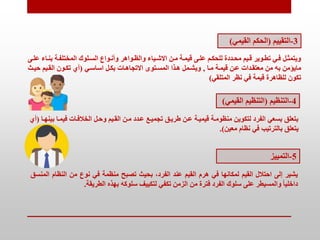 3
-
‫التقييم‬
(
‫القيمي‬ ‫الحكم‬
)
‫تاء‬‫ت‬‫بن‬ ‫تة‬‫ت‬‫المختلف‬ ‫تلوك‬‫ت‬‫الس‬ ‫تواع‬‫ت‬‫وأن‬ ‫تواهر‬‫ت‬‫والظ‬ ‫تياء‬‫ت‬‫االش‬ ‫متن‬ ‫تة‬‫ت‬‫قيم‬ ‫تى‬‫ت‬‫عل‬ ‫تم‬‫ت‬‫للحك‬ ‫تددة‬‫ت‬‫مح‬ ‫تيم‬‫ت‬‫ق‬ ‫توير‬‫ت‬‫تط‬ ‫تي‬‫ت‬‫ف‬ ‫ويتممتل‬
‫تى‬‫ت‬‫عل‬
‫متا‬ ‫قيمتة‬ ‫عتن‬ ‫معتقتدات‬ ‫من‬ ‫به‬ ‫مايؤمن‬
,
‫اساستي‬ ‫بكتل‬ ‫االتجاهتات‬ ‫المستتوى‬ ‫هتذا‬ ‫ويشتمل‬
(
‫حيتث‬ ‫القتيم‬ ‫تكتون‬ ‫أي‬
‫المتلقي‬ ‫نظر‬ ‫في‬ ‫قيمة‬ ‫للظاهرة‬ ‫تكون‬
)
4
-
‫التنظيم‬
(
‫الق‬ ‫التنظيم‬
‫يمي‬
)
‫ب‬ ‫فيمتا‬ ‫الخالفتات‬ ‫وحتل‬ ‫القتيم‬ ‫متن‬ ‫عتدد‬ ‫تجميتع‬ ‫طريتق‬ ‫عتن‬ ‫قيميتة‬ ‫منظومتة‬ ‫لتكوين‬ ‫الفرد‬ ‫بسعي‬ ‫بتعلق‬
‫ينهتا‬
(
‫أي‬
‫معين‬ ‫نظام‬ ‫في‬ ‫بالترتيب‬ ‫يتعلق‬
.)
5
-
‫التمييز‬
‫يشير‬
‫إلى‬
‫احتالل‬
‫القيم‬
‫لمكانها‬
‫في‬
‫هرم‬
‫القيم‬
‫عند‬
،‫الفرد‬
‫بحيث‬
‫تصبح‬
‫منظمة‬
‫في‬
‫نوع‬
‫من‬
‫النظا‬
‫م‬
‫المنسق‬
ً‫ا‬‫داخلي‬
‫والمسيطر‬
‫على‬
‫سلوك‬
‫الفرد‬
‫فترة‬
‫من‬
‫الزمن‬
‫تكفي‬
‫لتكييف‬
‫سلوكه‬
‫بهذه‬
‫الطريقة‬
.
 