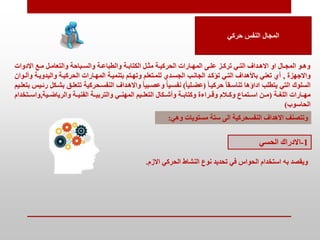 ‫حركي‬ ‫النفس‬ ‫المجال‬
‫االدوات‬ ‫تع‬‫ت‬‫م‬ ‫تل‬‫ت‬‫والتعام‬ ‫تباحة‬‫ت‬‫والس‬ ‫تة‬‫ت‬‫والطباع‬ ‫تة‬‫ت‬‫الكتاب‬ ‫تل‬‫ت‬‫مم‬ ‫تة‬‫ت‬‫الحركي‬ ‫تارات‬‫ت‬‫المه‬ ‫تى‬‫ت‬‫عل‬ ‫تز‬‫ت‬‫ترك‬ ‫تي‬‫ت‬‫الت‬ ‫تداف‬‫ت‬‫االه‬ ‫او‬ ‫تال‬‫ت‬‫المج‬ ‫تو‬‫ت‬‫وه‬
‫واالجهزة‬
,
‫و‬ ‫واليدويتة‬ ‫الحركيتة‬ ‫المهتارات‬ ‫بتنميتة‬ ‫وتهتتم‬ ‫للمتتعلم‬ ‫الجستدي‬ ‫الجانتب‬ ‫تؤكتد‬ ‫التتي‬ ‫باألهداف‬ ‫تعني‬ ‫أي‬
‫ألتوان‬
ً‫ا‬‫حركيت‬ ً‫ا‬‫تناستق‬ ‫اداؤها‬ ‫يتطلب‬ ‫التي‬ ‫السلوك‬
(
ً‫ا‬‫عضتلي‬
)
‫تتعلت‬ ‫النفستحركية‬ ‫واالهتداف‬ ً‫ا‬‫وعصتبي‬ ‫نفستيا‬
‫بتعلتيم‬ ‫رئتيب‬ ‫بشتكل‬ ‫ق‬
‫اللغتتة‬ ‫تارات‬‫ت‬‫مه‬
(
‫والرياضتتية‬ ‫الفنيتتة‬ ‫والتربيتتة‬ ‫المهنتتي‬ ‫التعلتتيم‬ ‫وأشتتكال‬ ‫وكتابتتة‬ ‫وقتتراءة‬ ‫وكتتالم‬ ‫استتتماع‬ ‫متتن‬
,
‫واستتتخ‬
‫دام‬
‫الحاسوب‬
)
‫النفسحركية‬ ‫االهداف‬ ‫وتتصنف‬
‫ال‬
‫و‬ ‫مستويات‬ ‫ستة‬ ‫ى‬
‫هي‬
:
1
-
‫االدراك‬
‫الحسي‬
‫االزم‬ ‫الحركي‬ ‫النشاط‬ ‫نوع‬ ‫تحديد‬ ‫في‬ ‫الحواس‬ ‫استخدام‬ ‫به‬ ‫ويقصد‬
.
 