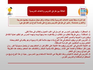 ‫التدري‬ ‫واالهداف‬ ‫التدريس‬ ‫طرائق‬ ‫بين‬ ‫العالقة‬
‫سية‬
‫متدر‬ ‫بعضها‬ ‫مستويات‬ ‫مجال‬ ‫ولكل‬ ‫مجاالت‬ ‫بمالث‬ ‫التدريسية‬ ‫االهداف‬ ‫تحديد‬ ً‫ا‬‫سابق‬ ‫اشرنا‬ ‫كما‬
‫جة‬
‫متسلسلة‬ ‫واالخرى‬
,
‫هي‬ ‫الطرائق‬ ‫من‬ ‫انواع‬ ‫خمسة‬ ‫على‬ ‫وتوزع‬ ‫التدريب‬ ‫طرائق‬ ‫الى‬ ‫نشير‬
:
1
-
‫المحاظرة‬
:
‫تلقي‬ ‫حالة‬ ‫في‬ ‫والطالب‬ ‫االحيان‬ ‫اغلب‬ ‫في‬ ‫المرسل‬ ‫هو‬ ‫المدرس‬ ‫يكون‬ ‫وفيها‬
.
2
-
‫المناقشة‬
:
‫الت‬ ‫عملية‬ ‫تنظيم‬ ‫هو‬ ‫المدرس‬ ‫ومهمه‬ ‫لوجه‬ ً‫ا‬‫وجه‬ ‫معا‬ ‫يتفاعلوت‬ ‫ان‬ ‫الطالب‬ ‫من‬ ‫تتطلب‬ ‫طريقة‬ ‫وهي‬
‫فاعل‬
‫المدرسي‬ ‫للعمل‬ ‫والمسير‬ ‫الموجه‬ ‫دوره‬ ‫ويكون‬
.
3
-
‫ب‬ ‫التعلم‬ ‫في‬ ‫يتقدم‬ ‫وهو‬ ‫وميوله‬ ‫لقدراته‬ ‫مالئمة‬ ‫مهام‬ ‫بأداء‬ ‫النوع‬ ‫هذا‬ ‫في‬ ‫المتعلم‬ ‫ويقوم‬ ‫الفردي‬ ‫التدريب‬
‫معدله‬
‫المستقلة‬ ‫الدراسة‬ ‫على‬ ‫المتعلمين‬ ‫ويدرب‬ ‫الخاص‬
.
4
-
‫االتجاة‬
‫اك‬ ‫مسؤولية‬ ‫يتحمل‬ ‫ان‬ ‫يجب‬ ‫المتعلم‬ ‫ان‬ ‫االفتراض‬ ‫على‬ ‫االتجاة‬ ‫هذا‬ ‫ويقوم‬ ‫التدريب‬ ‫في‬ ‫االنساني‬
‫بر‬
,
‫وان‬
‫الذات‬ ‫على‬ ً‫ا‬‫واعتماد‬ ً‫ال‬‫استقال‬ ‫اكمر‬ ‫يكون‬
,
‫المتعلم‬ ‫عند‬ ‫واالكتشاف‬ ‫االبتكار‬ ‫بتنمية‬ ‫ذلك‬ ‫ويتحقق‬
.
‫وتع‬
‫الطريقة‬ ‫هذه‬ ‫تمد‬
‫التعلم‬ ‫في‬ ‫روجرز‬ ‫نموذج‬ ‫على‬
.
5
-
‫التدريب‬
‫المدرسين‬ ‫بين‬ ‫االستخدام‬ ‫الشائعة‬ ‫هي‬ ‫الطريقة‬ ‫وهذه‬ ‫االعتيادي‬ ‫الصف‬ ‫في‬
,
‫م‬ ‫النوع‬ ‫هذا‬ ‫ان‬ ‫حيث‬
‫من‬ ‫زي‬
‫الفردي‬ ‫والتدريب‬ ‫والمناقشة‬ ‫المحاظرة‬
.
 