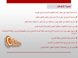‫االهداف‬ ‫اهمية‬
1
-
‫تقويمه‬ ‫وطرق‬ ‫المناسبة‬ ‫التعليمية‬ ‫المادة‬ ‫اختيار‬ ‫على‬ ‫المعلم‬ ‫مساعدة‬
.
2
-
‫والتعلم‬ ‫التعليم‬ ‫عمليتي‬ ‫نجاح‬ ‫مدى‬ ‫ادراك‬ ‫على‬ ‫المسؤولين‬ ‫مساعدة‬
.
3
-
‫خططته‬ ‫ما‬ ‫انجاز‬ ‫اجل‬ ‫من‬ ‫ونشاطاته‬ ‫جهوده‬ ‫تنظيم‬ ‫على‬ ‫المتعلم‬ ‫مساعدة‬
‫التعلم‬ ‫عملية‬
.
4
-
‫المدى‬ ‫والقريبة‬ ‫والمتوسطة‬ ‫البعيدة‬ ‫وخططها‬ ‫التعليمية‬ ‫السياسة‬ ‫رسم‬
.
5
-
‫د‬ ‫ال‬ ‫وال‬ ‫التربدوث‬ ‫للتخطديط‬ ‫واخدرى‬ ‫للمنداهو‬ ‫أهدداف‬ ‫هناك‬ ‫حيث‬ ‫التربوية‬ ‫المؤسسة‬ ‫ادارات‬ ‫بين‬ ‫الجهود‬ ‫تنسيق‬
‫لالمتحاندات‬ ‫ة‬
‫واإلرشاد‬
.
6
-
‫التدريس‬ ‫عملية‬ ‫في‬ ‫للمعلم‬ ‫دليل‬ ‫تستعمل‬
.
7
-
‫المناسبة‬ ‫لالختبارات‬ ‫أسئلة‬ ‫وضع‬ ‫على‬ ‫تساعد‬
.
8
-
‫الناجح‬ ‫التعلم‬ ‫لتحقيق‬ ‫المطلوبة‬ ‫النشاطات‬ ‫نوع‬ ‫إلى‬ ‫تشير‬
.
 