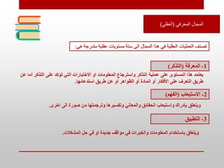 ‫المعرفي‬ ‫المجال‬
(
‫العقلي‬
)
‫عقلية‬ ‫مستويات‬ ‫ستة‬ ‫الى‬ ‫المجال‬ ‫هذا‬ ‫في‬ ‫العقلية‬ ‫العمليات‬ ‫تصنف‬
‫م‬
‫تدرجة‬
‫هي‬
:
1
-
‫المعرفة‬
(
‫التذكر‬
)
‫المعلومات‬ ‫واسترجاع‬ ‫التذكر‬ ‫عملية‬ ‫على‬ ‫المستوى‬ ‫هذا‬ ‫يعتمد‬
‫التذك‬ ‫على‬ ‫تؤكد‬ ‫التي‬ ‫االختبارات‬ ‫او‬
‫عن‬ ‫أما‬ ‫ر‬
‫استدعائها‬ ‫طريق‬ ‫عن‬ ‫أو‬ ‫الظواهر‬ ‫أو‬ ‫المادة‬ ‫أو‬ ‫األفكار‬ ‫على‬ ‫التعرف‬ ‫طريق‬
.
2
-
‫االستيعاب‬
(
‫الفهم‬
)
‫اخرى‬ ‫الى‬ ‫صورة‬ ‫من‬ ‫وترجمتها‬ ‫وتفسيرها‬ ‫والمعاني‬ ‫الحقائق‬ ‫واستيعاب‬ ‫بإدراك‬ ‫ويتعلق‬
.
3
-
‫التطبيق‬
‫المشكالت‬ ‫حل‬ ‫في‬ ‫او‬ ‫جديدة‬ ‫مواقف‬ ‫في‬ ‫والخبرات‬ ‫المعلومات‬ ‫باستخدام‬ ‫ويتعلق‬
.
 