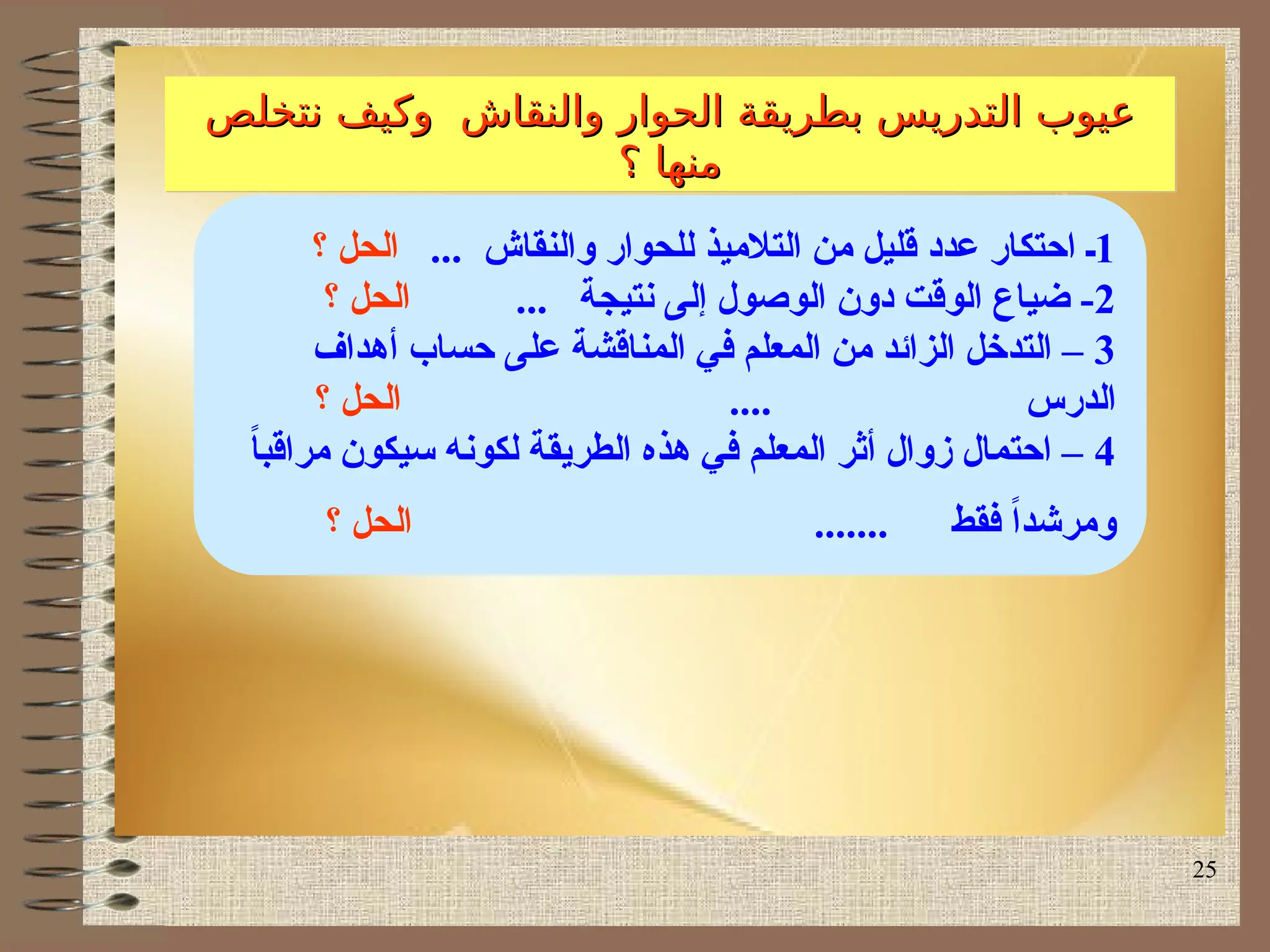 25
‫نتخلص‬ ‫وكيف‬ ‫والنقاش‬ ‫الحوار‬ ‫بطريقة‬ ‫التدريس‬ ‫عيوب‬
‫نتخلص‬ ‫وكيف‬ ‫والنقاش‬ ‫الحوار‬ ‫بطريقة‬ ‫التدريس‬ ‫عيوب‬
‫؟‬ ‫منها‬
‫؟‬ ‫منها‬
1
‫ـ‬
... ‫والنقاش‬ ‫للحوار‬ ‫التالميذ‬ ‫من‬ ‫قليل‬ ‫عدد‬ ‫احتكار‬
‫؟‬ ‫الحل‬
2
... ‫نتيجة‬ ‫إلى‬ ‫الوصول‬ ‫دون‬ ‫الوقت‬ ‫ضياع‬ -
‫؟‬ ‫الحل‬
3
‫أهداف‬ ‫حساب‬ ‫على‬ ‫المناقشة‬ ‫في‬ ‫المعلم‬ ‫من‬ ‫الزائد‬ ‫التدخل‬ –
.... ‫الدرس‬
‫؟‬ ‫الحل‬
4
ً
‫ا‬‫مراقب‬ ‫سيكون‬ ‫لكونه‬ ‫الطريقة‬ ‫هذه‬ ‫في‬ ‫المعلم‬ ‫أثر‬ ‫زوال‬ ‫احتمال‬ –
‫فقط‬ ً‫ا‬‫ومرشد‬
.......
‫؟‬ ‫الحل‬
 
