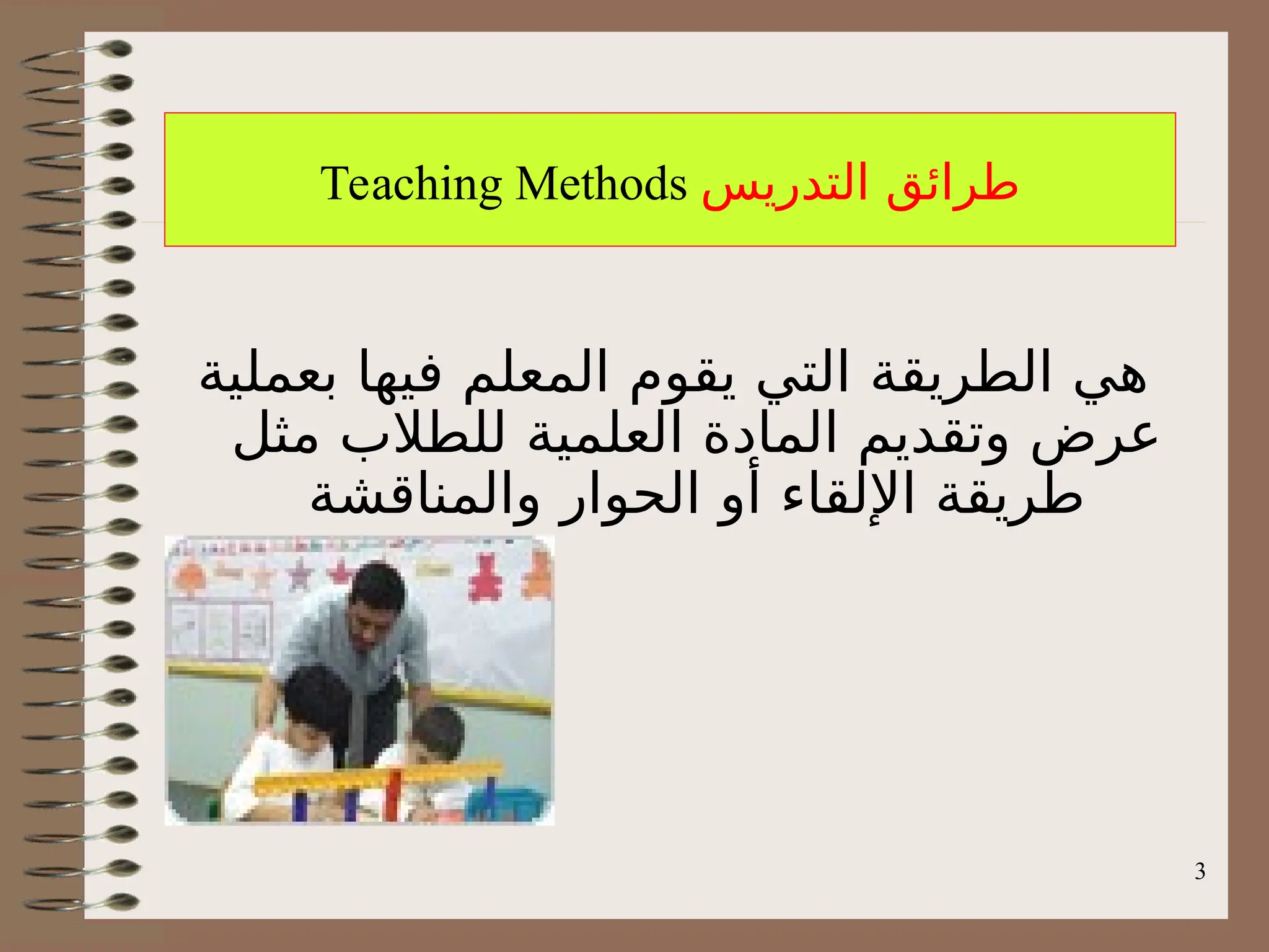3
Teaching Methods ‫التدريس‬ ‫طرائق‬
‫بعملية‬ ‫فيها‬ ‫المعلم‬ ‫يقوم‬ ‫التي‬ ‫الطريقة‬ ‫هي‬
‫مثل‬ ‫للطالب‬ ‫العلمية‬ ‫المادة‬ ‫وتقديم‬ ‫عرض‬
‫والمناقشة‬ ‫الحوار‬ ‫أو‬ ‫اإللقاء‬ ‫طريقة‬
 