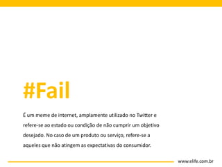 #Fail
É um meme de internet, amplamente utilizado no Twitter e
refere-se ao estado ou condição de não cumprir um objetivo
desejado. No caso de um produto ou serviço, refere-se a
aqueles que não atingem as expectativas do consumidor.

                                                             www.elife.com.br
 