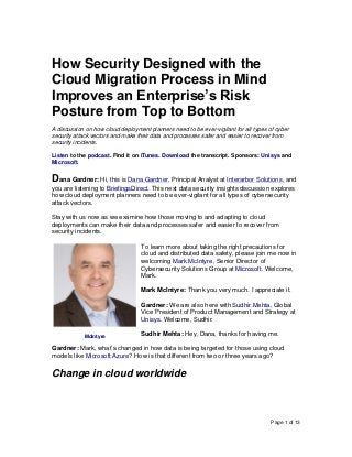 Page 1 of 13
How Security Designed with the
Cloud Migration Process in Mind
Improves an Enterprise’s Risk
Posture from Top to Bottom
A discussion on how cloud deployment planners need to be ever-vigilant for all types of cyber
security attack vectors and make their data and processes safer and easier to recover from
security incidents.
Listen to the podcast. Find it on iTunes. Download the transcript. Sponsors: Unisys and
Microsoft.
Dana Gardner: Hi, this is Dana Gardner, Principal Analyst at Interarbor Solutions, and
you are listening to BriefingsDirect. This next data security insights discussion explores
how cloud deployment planners need to be ever-vigilant for all types of cybersecurity
attack vectors.
Stay with us now as we examine how those moving to and adapting to cloud
deployments can make their data and processes safer and easier to recover from
security incidents.
To learn more about taking the right precautions for
cloud and distributed data safety, please join me now in
welcoming Mark McIntyre, Senior Director of
Cybersecurity Solutions Group at Microsoft. Welcome,
Mark.
Mark McIntyre: Thank you very much. I appreciate it.
Gardner: We are also here with Sudhir Mehta, Global
Vice President of Product Management and Strategy at
Unisys. Welcome, Sudhir.
Sudhir Mehta: Hey, Dana, thanks for having me.
Gardner: Mark, what’s changed in how data is being targeted for those using cloud
models like Microsoft Azure? How is that different from two or three years ago?
Change in cloud worldwide
McIntyre
 