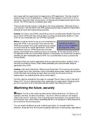 Page 10 of 13
done away with the requirement for logging into a VPN application. That has made for
easier access to a lot of applications – mainly for folks logging in from home or from a
Starbucks. Now when they communicate, it is through an encrypted tunnel and it’s very
secure. The VPN exposure completely goes away.
Those are the best two lenses I could give to the value proposition. Obviously there is
cost reduction. And the other is the VPN exposure goes away, at least for Unisys that’s
what we’ve found with implementing internally.
Gardner: For those using VPNs, should they move to something like Stealth? Does the
way in which VPNs add value change when you bring something like Stealth in? How
much do you reevaluate your use of VPNs in general?
Mehta: I would be remiss to say you can completely do
away with VPNs. If you go back in time and see why
VPNs were created, the overall framework was created
for secure access for certain applications. Since then,
for whatever reasons, VPNs became the only way
people communicate from working at home, for example. So the way we look at this is,
for applications that are not extremely limited to a few people, you should look at options
wherein you don’t necessarily need a VPN. You could therefore look at a solution like
Unisys Stealth.
And then if there are certain applications that are extremely sensitive, limited to only a
few folks for whatever reason, that’s where potentially you could consider using an
application like a VPN.
Gardner: Let’s look to the future. When you put these Zero Trust services into practice,
into a hybrid cloud, then ultimately a fully cloud-native environment, what’s the next shoe
to fall? Are there some things you gain when you enter into this level of micro-
segmentation, by exploiting these newer technologies?
Can this value be extended to the edge, for example? Does it have a role in Internet of
things (IoT)? A role in data transfers from organization to organization? What does this
put us in a position to do in the future that we couldn’t have done previously?
Machining the future, securely
McIntyre: You hit on two really important points. Obviously devices, IoT devices, for
example, and data. So data increasingly -- you see T-shirts out and you see slogans,
“Data is the new oil,” and such. From a security point of view there is no question this is
becoming the case, when there’s something like 44 to 45 zettabytes of data projected to
be out there for the next few years.
You can employ traditional security monitoring practices, for example label-free
detection, things like that. But it’s just not going to allow you to work quickly, especially in
I would be remiss to
say you can completely
do away with VPNs.
 
