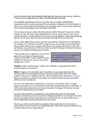 Page 11 of 13
an environment where we’re already challenged with having enough security workforce.
There are not enough people out there, it’s a global talent shortage.
It’s a fantastic opportunity forced on us to rely more on modern authentication
frameworks and on machine learning (ML) and artificial intelligence (AI) technologies to
take on a lot of that lower-level analysis, the log analysis work, out of human hands and
have machines free people up for the higher-level work.
For example, we have a really interesting situation within Microsoft. It goes around the
industry as well. We have many organizations go into the cloud, but of course, as we
mentioned earlier, it’s still unclear on the roles and responsibilities. We’re also seeing big
gaps in use of cloud resources versus security tools built into those resources.
And so we’re really trying to make sure that as we deliver new services to marketplace,
for example, IoT, that those are built in a way that you can configure and monitor them
like any other device in the company. With Azure, for example, we have IoT Hub. We
can literally, as you build an IoT device, make sure that it is being monitored in the same
way as your traditional infrastructure monitors.
There should not be a gap there. You can still
apply the same types of logical access
controls around them. There shouldn’t be any
tradeoffs on security for how you do security --
whether it’s IT or IoT.
Gardner: Sudhir, same question, what is use of Stealth in conjunction with cloud
activities get you in the future?
Mehta: Tagging on to what Mark said, AI and ML are becoming interesting. We
obviously had a very big digital workplace solutions organization. We are a market
leader for services, for helpdesk services. We are looking at the introduction of a lot of
what you would call as AIOps in automation as it leads to robotic process automation
(RPA) and voice assistance.
So one of the things we are observing is, as you go on this AI-ML, there is a larger
exposure because you are focusing more around the operationalization in automation or
AI-ML and certain areas where you may not be able to manage, for instance, the way
you get the training done for your bots.
So that’s where Stealth is a capability we are implementing right now with digital
workplace solutions as part of a journey for AIOps automation as an example. The other
area we are working very closely with some of other partners, as well as Microsoft, is
around application security and hardening in the cloud.
How do you make sure that when you deploy certain applications in the cloud you
ensure that it is secure and it is not being breached, or are there intrusions when you try
to make changes to your applications?
There shouldn’t be any tradeoffs
on security for how you do
security – whether it’s IT or IoT.
 