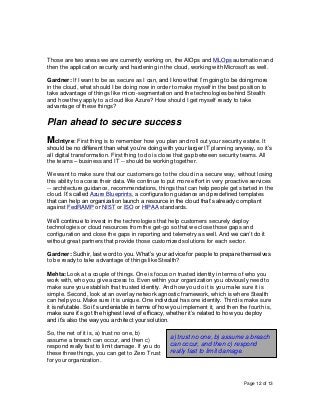 Page 12 of 13
Those are two areas we are currently working on, the AIOps and MLOps automation and
then the application security and hardening in the cloud, working with Microsoft as well.
Gardner: If I want to be as secure as I can, and I know that I’m going to be doing more
in the cloud, what should I be doing now in order to make myself in the best position to
take advantage of things like micro-segmentation and the technologies behind Stealth
and how they apply to a cloud like Azure? How should I get myself ready to take
advantage of these things?
Plan ahead to secure success
McIntyre: First thing is to remember how you plan and roll out your security estate. It
should be no different than what you’re doing with your larger IT planning anyway, so it’s
all digital transformation. First thing to do is close that gap between security teams. All
the teams – business and IT -- should be working together.
We want to make sure that our customers go to the cloud in a secure way, without losing
this ability to access their data. We continue to put more effort in very proactive services
-- architecture guidance, recommendations, things that can help people get started in the
cloud. It’s called Azure Blueprints, a configuration guidance and predefined templates
that can help an organization launch a resource in the cloud that’s already compliant
against FedRAMP or NIST or ISO or HIPAA standards.
We’ll continue to invest in the technologies that help customers securely deploy
technologies or cloud resources from the get-go so that we close those gaps and
configuration and close the gaps in reporting and telemetry as well. And we can’t do it
without great partners that provide those customized solutions for each sector.
Gardner: Sudhir, last word to you. What’s your advice for people to prepare themselves
to be ready to take advantage of things like Stealth?
Mehta: Look at a couple of things. One is focus on trusted identity in terms of who you
work with, who you give access to. Even within your organization you obviously need to
make sure you establish that trusted identity. And how you do it is you make sure it is
simple. Second, look at an overlay network agnostic framework, which is where Stealth
can help you. Make sure it is unique. One individual has one identity. Third is make sure
it is refutable. So it’s undeniable in terms of how you implement it, and then the fourth is,
make sure it’s got the highest level of efficacy, whether it’s related to how you deploy
and it’s also the way you architect your solution.
So, the net of it is, a) trust no one, b)
assume a breach can occur, and then c)
respond really fast to limit damage. If you do
these three things, you can get to Zero Trust
for your organization.
a) trust no one, b) assume a breach
can occur, and then c) respond
really fast to limit damage.
 